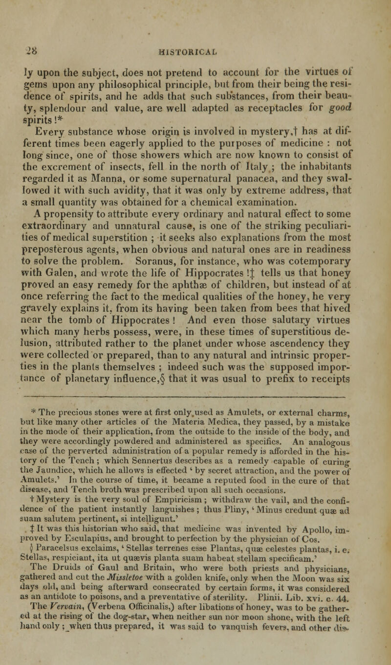 ly upon the subject, does not pretend to account for the virtues of gems upon any philosophical principle, but from their being the resi- dence of spirits, and he adds that such substances, from their beau- ty, splendour and value, are well adapted as receptacles for good spirits 1* Every substance whose origin is involved in mystery ,t has at dif- ferent times been eagerly applied to the purposes of medicine : not long since, one of those showers which are now known to consist of the excrement of insects, fell in the north of Italy ; the inhabitants regarded it as Manna, or some supernatural panacea, and they swal- lowed it with such avidity, that it was only by extreme address, that a small quantity was obtained for a chemical examination. A propensity to attribute every ordinary and natural effect to some extraordinary and unnatural cause, is one of the striking peculiari- ties of medical superstition ; it seeks also explanations from the most preposterous agents, when obvious and natural ones are in readiness to solve the problem. Soranus, for instance, who was cotemporary with Galen, and wrote the life of Hippocrates !| tells us that honey proved an easy remedy for the aphthae of children, but instead of at once referring the fact to the medical qualities of the honey, he very gravely explains it, from its having been taken from bees that hived near the tomb of Hippocrates ! And even those salutary virtues which many herbs possess, were, in these times of superstitious de- lusion, attributed rather to the planet under whose ascendency they were collected or prepared, than to any natural and intrinsic proper- ties in the plants themselves ; indeed such was the supposed impor- tance of planetary influence,^ that it was usual to prefix to receipts * The precious stones were at first only.used as Amulets, or external charms, but like many other articles of the Materia Medica, they passed, by a mistake in the mode of their application, from the outside to the inside of the body, and they were accordingly powdered and administered as specifics. An analogous ease of the perverted administration of a popular remedy is afforded in the his- tory of the Tench ; which Sennertus describes as a remedy capable of curin- the Jaundice, which he allows is effected ' by secret attraction, and the power of Amulets.' In the course of time, it became a reputed food in the cure of that disease, and Tench broth was prescribed upon all such occasions. + Mystery is the very soul of Empiricism ; withdraw the vail, and the confi- dence of the patient instantly languishes ; thus Pliny,' Minus credunt quae ad suarn salutem pertinent, si intelligunt.' | It was this historian who said, that medicine was invented by Apollo, im- proved by Esculapius, and brought to perfection by the physician of Cos. $ Paracelsus exclaims,' Stellas terrenes esse Plantas, quae celestes plantas, i. e. Stellas, respiciant, ita ut quasvis planta suam habeat stellam specificam.' The Druids of Gaul and Britain, who were both priests and physicians, gathered and cut the Missletoe with a golden knife, only when the Moon was six days old, and being afterward consecrated by certain forms, it was considered as an antidote to poisons, and a preventative of sterility. Plinii. Lib. xvi. c. 44. The Vervain, (Verbena Officinalis,) after libations of honey, was to be gather- ed at the rising of the dog-star, when neither sun nor moon shone, with the left hand only ; when thus prepared, it was said to vanquish fevers, and other di»