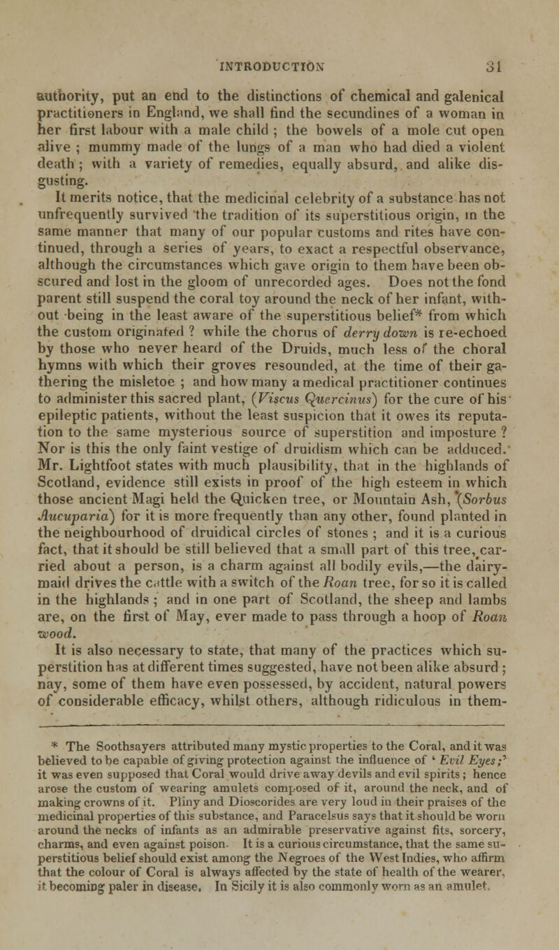 authority, put an end to the distinctions of chemical and galenical practitioners in England, we shall find the secundines of a woman in her first labour with a male child ; the bowels of a mole cut open alive ; mummy marie of the lungs of a man who had died a violent death; with a variety of remedies, equally absurd,, and alike dis- gusting. It merits notice, that the medicinal celebrity of a substance has not unfrequently survived the tradition of its superstitious origin, in the same manner that many of our popular customs and rites have con- tinued, through a series of years, to exact a respectful observance, although the circumstances which gave origin to them have been ob- scured and lost in the gloom of unrecorded ages. Does not the fond parent still suspend the coral toy around the neck of her infant, with- out being in the least aware of the superstitious belief* from which the custom originated ? while the chorus of derry down is re-echoed by those who never heard of the Druids, much less of the choral hymns with which their groves resounded, at the time of their ga- thering the misletoe ; and how many a medical practitioner continues to administer this sacred plant, (Viscus Quercinns) for the cure of his epileptic patients, without the least suspicion that it owes its reputa- tion to the same mysterious source of superstition and imposture ? Nor is this the only faint vestige of druidism which can be adduced.' Mr. Lightfoot states with much plausibility, that in the highlands of Scotland, evidence still exists in proof of the high esteem in which those ancient Magi held the Quicken tree, or Mountain Ash, \Sorbus Aucuparia) for it is more frequently than any other, found planted in the neighbourhood of druidical circles of stones ; and it is a curious fact, that it should be still believed that a small part of this tree, car- ried about a person, is a charm against all bodily evils,—the dairy- maid drives the cattle with a switch of the Roan tree, for so it is called in the highlands ; and in one part of Scotland, the sheep and lambs are, on the first of May, ever made to pass through a hoop of Roan wood. It is also necessary to state, that many of the practices which su- perstition has at different times suggested, have not been alike absurd ; nay, some of them have even possessed, by accident, natural powers of considerable efficacy, whilst others, although ridiculous in them- * The Soothsayers attributed many mystic properties to the Coral, and it was believed to be capable of giving protection against the influence of ' Evil Eyes;'' it was even supposed that Coral would drive away devils and evil spirits ; hence arose the custom of wearing amulets composed of it, around the neck, and of making crowns of it. Pliny and Dioscorides are very loud in their praises of the medicinal properties of this substance, and Paracelsus says that it should be worn around the necks of infants as an admirable preservative against fits, sorcery, charms, and even against poison. It is a curious circumstance, that the same su- perstitious belief should exist among the Negroes of the West Indies, who affirm that the colour of Coral is always affected by the state of health of the wearer. it becoming paler in disease. In Sicily it is also commonly wom a« an amulet,