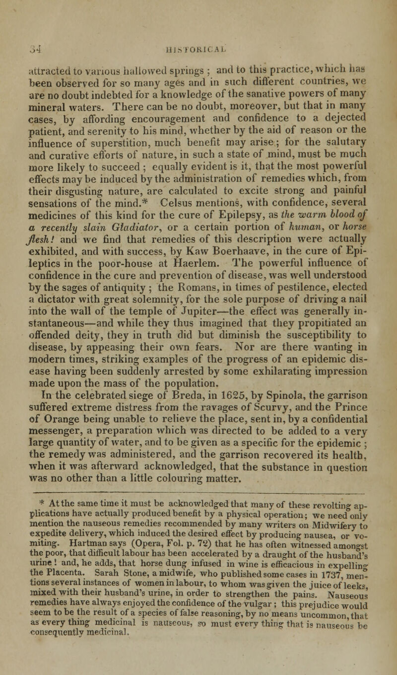 attracted to various hallowed springs ; and to this practice, which has been observed for so many ages and in such different countries, we are no doubt indebted for a knowledge of the sanative powers of many mineral waters. There can be no doubt, moreover, but that in many cases, by affording encouragement and confidence to a dejected patient, and serenity to his mind, whether by the aid of reason or the influence of superstition, much benefit may arise; for the salutary and curative efforts of nature, in such a state of mind, must be much more likely to succeed ; equally evident is it, that the most powerful effects maybe induced by the administration of remedies which, from their disgusting nature, are calculated to excite strong and painful sensations of the mind.* Celsus mentions, with confidence, several medicines of this kind for the cure of Epilepsy, as the warm blood of a recently slain Gladiator, or a certain portion of human, or horse Jlesh! and we find that remedies of this description were actually exhibited, and with success, by Kaw Boerhaave, in the cure of Epi- leptics in the poor-house at Haerlem. The powerful influence of confidence in the cure and prevention of disease, was well understood by the sages of antiquity ; the Romans, in times of pestilence, elected a dictator with great solemnity, for the sole purpose of driving a nail into the wall of the temple of Jupiter—the effect ivas generally in- stantaneous—and while they thus imagined that they propitiated an offended deity, they in truth did but diminish the susceptibility to disease, by appeasing their own fears. Nor are there wanting in modern times, striking examples of the progress of an epidemic dis- ease having been suddenly arrested by some exhilarating impression made upon the mass of the population. In the celebrated siege of Breda, in 1625, by Spinola, the garrison suffered extreme distress from the ravages of Scurvy, and the Prince of Orange being unable to relieve the place, sent in, by a confidential messenger, a preparation which was directed to be added to a very large quantity of water, and to be given as a specific for the epidemic ; the remedy was administered, and the garrison recovered its health, when it was afterward acknowledged, that the substance in question was no other than a little colouring; matter. * At the same time it must be acknowledged that many of these revolting ap- plications have actually produced benefit by a physical operation; we need only mention the nauseous remedies recommended by many writers on Midwifery to expedite delivery, which induced the desired effect by producing nausea, or vo- miting. Hartman says (Opera, Fol. p. 72) that he has often witnessed amongst the poor, that difficult labour has been accelerated by a draught of the husband's urine ! and, he adds, that horse dung infused in wine is efficacious in expellin°- the Placenta. Sarah Stone, a midwife, who published some cases in 1737, men- tions several instances of women in labour, to whom was given the juice of leeks mixed with their husband's urine, in order to strengthen the pains. Nauseous remedies have always enjoyed the confidence of the vulgar ; this prejudice would seem to be the result of a species of false reasoning, by no means uncommon, that as every thing medicinal is nauseous, fo must every thins: that is nauseous be consequently medicinal.