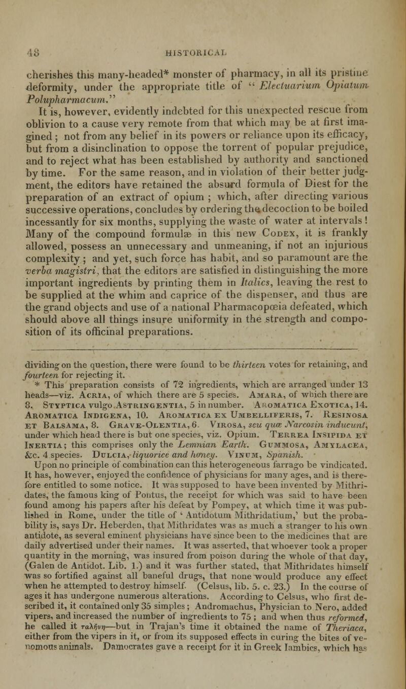 cherishes this many-headed* monster of pharmacy, in all its pristine deformity, under the appropriate title of  Elect uarium Qpiatum Polupharmacum.'' It is, however, evidently indebted for this unexpected rescue from oblivion to a cause very remote from that which may be at first ima- gined ; not from any belief in its powers or reliance upon its efficacy, but from a disinclination to oppose the torrent of popular prejudice, and to reject what has been established by authority and sanctioned by time. For the same reason, and in violation of their better judg- ment, the editors have retained the absurd formula of Diest for the preparation of an extract of opium ; which, after directing various successive operations, concludes by ordering the decoction to be boiled incessantly for six months, supplying the waste of water at intervals ! Blany of the compound formulae in this new Codex, it is frankly allowed, possess an unnecessary and unmeaning, if not an injurious complexity ; and yet, such force has habit, and so paramount are the verba magistri, that the editors are satisfied in distinguishing the more important ingredients by printing them in Italics, leaving the rest to be supplied at the whim and caprice of the dispenser, and thus are the grand objects and use of a national Pharmacopoeia defeated, which should above all things insure uniformity in the strength and compo- sition of its officinal preparations. dividing on the question, there were found to be thirteen votes for retaining, and fourteen for rejecting it. * This preparation consists of 72 ingredients, which are arranged under 13 heads—viz. Acria, of which there are 5 species. Amara, of which there are 8. Styptica vulgo Astringentia, 5 innumber. Aromatica Exotica, 14. Aromatica Indigena, 10. Aromatica ex Umeelliferis, 7. Resikosa ET Balsama, 8. Grave-Olentia, 6. Virosa, seu qua Narcosin induct/at, under which head there is but one species, viz. Opium. Terrea Ijvsipida et Inertia; this comprises only the Lemnian Earth. Gummosa, Amilacea, &c. 4 species. Dulcia, liquorice and honey. Vinum, Spanish. Upon no principle of combination can this heterogeneous farrago be vindicated. It has, however, enjoyed the confidence of physicians for many ages, and is there- fore entitled to some notice. It was supposed to have been invented by Mithri- dates, the famous king of Pontus, the receipt for which was said to have been found among his papers after his defeat by Pompey, at which time it was pub- lished in Rome, under the title of ' Antidotum Mithridatium,' but the proba- bility is, says Dr. Heberden, that Mithridates was as much a stranger to his own antidote, as several eminent physicians have since been to the medicines that are daily advertised under their names. It was asserted, that whoever took a proper quantity in the morning, was insured from poison during the whole of that day, (Galen de Antidot. Lib. 1.) and it was further stated, that Mithridates himself was so fortified against all baneful drugs, that none would produce any effect when he attempted to destroy himself. (Celsus, lib. 5. c. 23.) In the course of ages it has undergone numerous alterations. According to Celsus, who first de- scribed it, it contained only 35 simples; Andromachus, Physician to Nero, added vipers, and increased the number of ingredients to 75 ; and when thus reformed, he called it toX^vij—but in Trajan's time it obtained the name of Theriaca, either from the vipers in it, or from its supposed effects in curing the bites of ve- nomous animals. Damocrates gave a receipt for it in Greek Iambics, which has