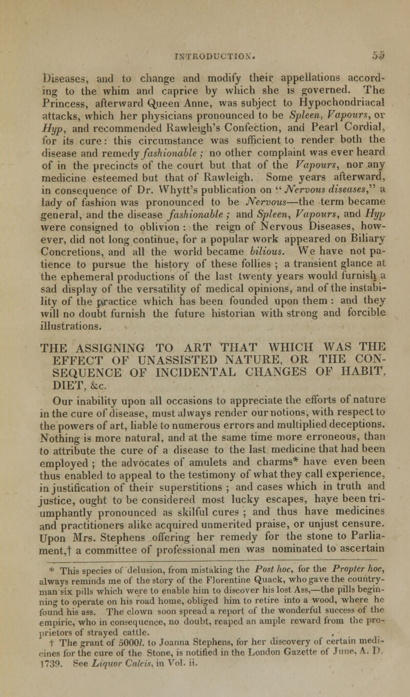 r\-TlxODUCTIO_\. Diseases, and to change and modify their appellations accord- ing to the whim and caprice by which she is governed. The Princess, afterward Queen Anne, was subject to Hypochondriacal attacks, which her physicians pronounced to be Spleen, Vapours, or Hyp, and recommended Rawleigh's Confection, and Pearl Cordial, for its cure: this circumstance was sufficient to render both the disease and remedy fashionable ; no other complaint was ever heard of in the precincts of the court but that of the Vapours, nor any medicine esteemed but that of Rawleigh. Some years afterward, in consequence of Dr. Whytt's publication on  Nervous diseases,'''' a lady of fashion was pronounced to be Nervous—the term became general, and the disease fashionable ; and Spleen, Vapours, and Hyp were consigned to oblivion : the reign of Nervous Diseases, how- ever, did not long continue, for a popular work appeared on Biliary Concretions, and all the world became bilious. We have not pa- tience to pursue the history of these follies ; a transient glance at the ephemeral productions of the last twenty years would furnish a sad display of the versatility of medical opinions, and of the instabi- lity of the practice which has been founded upon them : and they will no doubt furnish the future historian with strong and forcible illustrations. THE ASSIGNING TO ART THAT WHICH WAS THE EFFECT OF UNASSISTED NATURE, OR THE CON- SEQUENCE OF INCIDENTAL CHANGES OF HABIT, DIET, &c. Our inability upon all occasions to appreciate the efforts of nature in the cure of disease, must always render our notions, with respect to the powers of art, liable to numerous errors and multiplied deceptions. Nothing is more natural, and at the same time more erroneous, than to attribute the cure of a disease to the last medicine that had been employed ; the advocates of amulets and charms* have even been thus enabled to appeal to the testimony of what they call experience, in justification of their superstitions ; and cases which in truth and justice, ought to be considered most lucky escapes, have been tri- umphantly pronounced as skilful cures ; and thus have medicines and practitioners alike acquired unmerited praise, or unjust censure. Upon Mrs. Stephens offering her remedy for the stone to Parlia- ment,! a committee of professional men was nominated to ascertain * This species of delusion, from mistaking the Post hoc, for the Propter hoc, always reminds me of the story of the Florentine Quack, who gave the country- man six pills which were to enable him to discover his lost Ass,—the pills begin- ning to operate on his road home, obliged him to retire into a wood, where he found his ass. The clown soon spread a report of the wonderful success of the empiric, who in consequence, no doubt, reaped an ample reward from the pro- prietors of strayed cattle. t The grant of 5000/. to Joanna Stephens, for her discovery of certain medi- cines lor the cure of the Stone, is notified in the London Gazette of June. \. ] > !7;19. See Liquor Calcis, in Vol. ii.