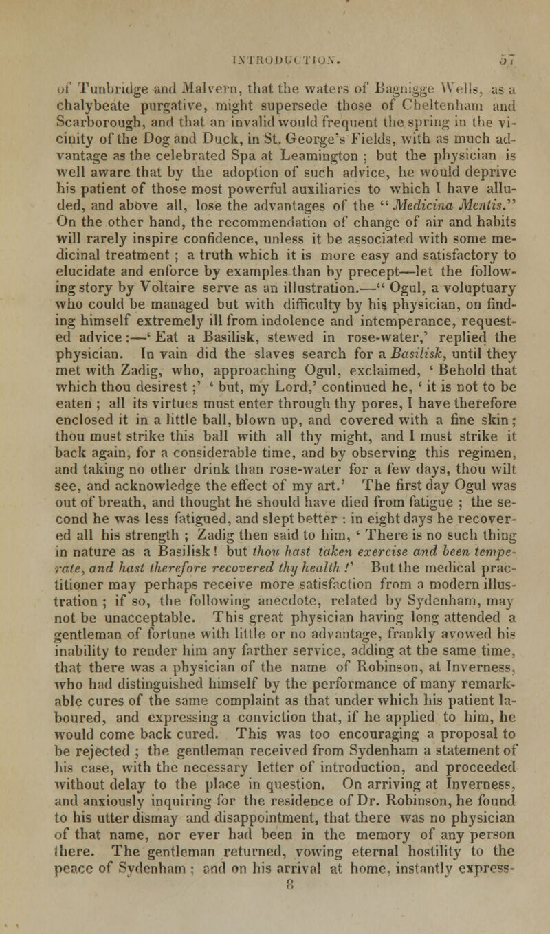 of Punbndge and Malvern, that the waters of Bagnigge Wells, as a chalybeate purgative, might supersede those of Cheltenham and Scarborough, and that an invalid would frequent the spring in the vi- cinity of the Dog and Duck, in St. George's Fields, with as much ad- vantage as the celebrated Spa at Leamington ; but the physician is well aware that by the adoption of such advice, he would deprive his patient of those most powerful auxiliaries to which I have allu- ded, and above all, lose the advantages of the  Medicina Mentis. On the other hand, the recommendation of change of air and habits will rarely inspire confidence, unless it be associated with some me- dicinal treatment ; a truth which it is more easy and satisfactory to elucidate and enforce by examples than by precept—let the follow- ing story by Voltaire serve as an illustration.— Ogul, a voluptuary who could be managed but with difficulty by his physician, on find- ing himself extremely ill from indolence and intemperance, request- ed advice:—' Eat a Basilisk, stewed in rose-water,' replied the physician. In vain did the slaves search for a Basilisk, until they met with Zadig, who, approaching Ogul, exclaimed, ' Behold that which thou desirest ;' ' but, my Lord,' continued he, ' it is not to be eaten ; all its virtues must enter through thy pores, I have therefore enclosed it in a little ball, blown up, and covered with a fine skin; thou must strike this ball with all thy might, and I must strike it back again, for a considerable time, and by observing this regimen, and taking no other drink than rose-water for a few days, thou wilt see, and acknowledge the effect of my art.' The first day Ogul was out of breath, and thought he should have died from fatigue ; the se- cond he was less fatigued, and slept better : in eight days he recover- ed all his strength ; Zadig then said to him, ' There is no such thing in nature as a Basilisk ! but thou hast taken exercise and been tempe- rate, and hast therefore recovered thy health /' But the medical prac- titioner may perhaps receive more satisfaction from a modern illus- tration ; if so, the following anecdote, related by Sydenham, may not be unacceptable. This great physician having long attended a gentleman of fortune with little or no advantage, frankly avowed his inability to render him any farther service, adding at the same time, that there was a physician of the name of Robinson, at Inverness, who had distinguished himself by the performance of many remark- able cures of the same complaint as that under which his patient la- boured, and expressing a conviction that, if he applied to him, he would come back cured. This was too encouraging a proposal to be rejected ; the gentleman received from Sydenham a statement of his case, with the necessary letter of introduction, and proceeded without delay to the place in question. On arriving at Inverness, and anxiously inquiring for the residence of Dr. Robinson, he found to his utter dismay and disappointment, that there was no physician of that name, nor ever had been in the memory of any person Ihere. The gentleman returned, vowing eternal hostility to the peace of Sydenham : and on his arrival at home, instantly express- 8