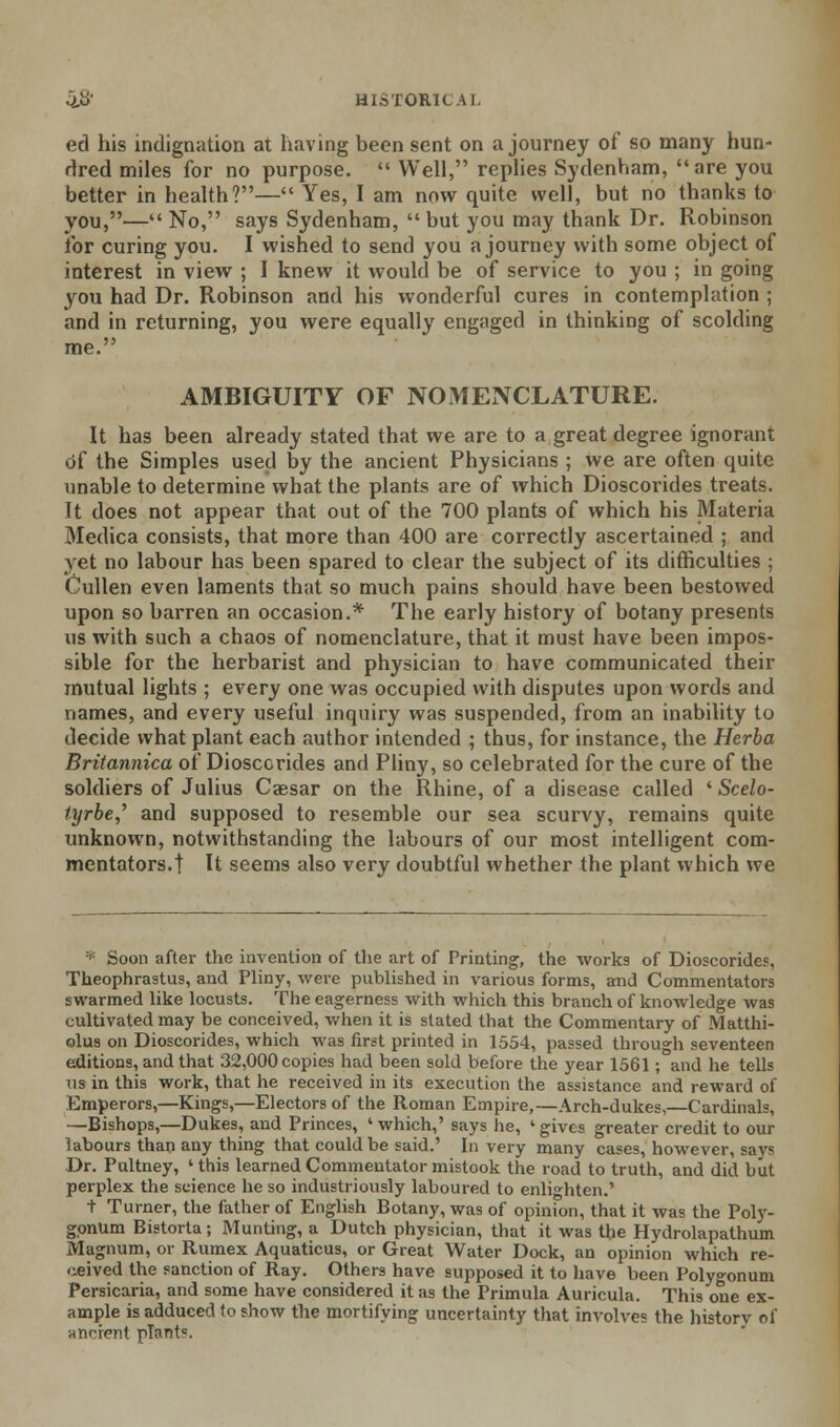 ed his indignation at having been sent on a journey of so many hun- dred miles for no purpose.  Well, replies Sydenham, are you better in health?— Yes, I am now quite well, but no thanks to you,— No, says Sydenham,  but you may thank Dr. Robinson for curing you. I wished to send you a journey with some object of interest in view ; I knew it would be of service to you ; in going you had Dr. Robinson and his wonderful cures in contemplation ; and in returning, you were equally engaged in thinking of scolding AMBIGUITY OF NOMENCLATURE. It has been already stated that we are to a great degree ignorant Of the Simples used by the ancient Physicians ; we are often quite unable to determine what the plants are of which Dioscoi'ides treats, ft does not appear that out of the 700 plants of which his Materia Medica consists, that more than 400 are correctly ascertained ; and yet no labour has been spared to clear the subject of its difficulties ; Cullen even laments that so much pains should have been bestowed upon so barren an occasion.* The early history of botany presents us with such a chaos of nomenclature, that it must have been impos- sible for the herbarist and physician to have communicated their mutual lights ; every one was occupied with disputes upon words and names, and every useful inquiry was suspended, from an inability to decide what plant each author intended ; thus, for instance, the Herba Britannica of Diosccrides and Pliny, so celebrated for the cure of the soldiers of Julius Caesar on the Rhine, of a disease called ' Scelo- tyrbe,'' and supposed to resemble our sea scurvy, remains quite unknown, notwithstanding the labours of our most intelligent com- mentators.! U seems also very doubtful whether the plant which we * Soon after the invention of the art of Printing, the works of Dioscorides, Theophrastus, and Pliny, were published in various forms, and Commentators swarmed like locusts. The eagerness with which this branch of knowledge was cultivated may be conceived, when it is stated that the Commentary of Matthi- olus on Dioscorides, which was first printed in 1554, passed through seventeen editions, and that 32,000 copies had been sold before the year 1561; and he tells us in this work, that he received in its execution the assistance and reward of Emperors,—Kings,—Electors of the Roman Empire,—Arch-dukes,—Cardinals, —Bishops,—Dukes, and Princes, 'which,' says he, 'gives greater credit to our labours than any thing that could be said.' In very many cases, however, says Dr. Pultney, ' this learned Commentator mistook the road to truth, and did but perplex the science he so industriously laboured to enlighten.' 1- Turner, the father of English Botany, was of opinion, that it was the Poly- gonum Bistorta; Munting, a Dutch physician, that it was the Hydrolapathum Magnum, or Rumex Aquaticus, or Great Water Dock, an opinion which re- ceived the sanction of Ray. Others have supposed it to have been Polygonum Persicaria, and some have considered it as the Primula Auricula. This one ex- ample is adduced to show the mortifying uncertainty that involves the history of anr-if-nt pT<int=.