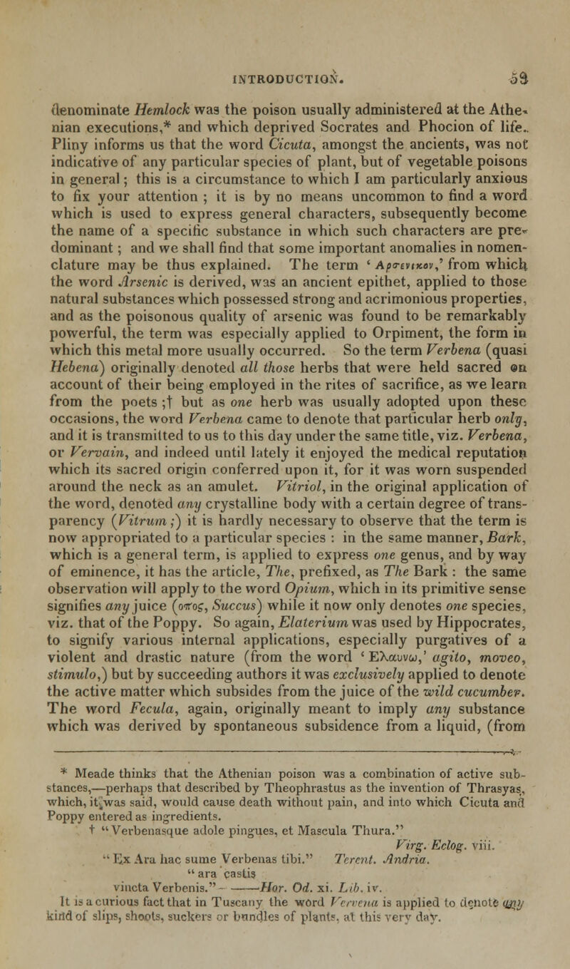 denominate Hemlock was the poison usually administered at the Athe* nian executions,* and which deprived Socrates and Phocion of life.. Pliny informs us that the word Cicuta, amongst the ancients, was noC indicative of any particular species of plant, but of vegetable poisons in general; this is a circumstance to which I am particularly anxious to fix your attention ; it is by no means uncommon to find a word which is used to express general characters, subsequently become the name of a specific substance in which such characters are pre*- dominant; and we shall find that some important anomalies in nomen- clature may be thus explained. The term ' Apo-evixovS from which the word Arsenic is derived, was an ancient epithet, applied to those natural substances which possessed strong and acrimonious properties, and as the poisonous quality of arsenic was found to be remarkably powerful, the term was especially applied to Orpiment, the form in which this metal more usually occurred. So the term Verbena (quasi Hebena) originally denoted all those herbs that were held sacred on account of their being employed in the rites of sacrifice, as we learn from the poets ;t but as one herb was usually adopted upon these occasions, the word Verbena came to denote that particular herb only, and it is transmitted to us to this day under the same title, viz. Verbena, or Vervain, and indeed until lately it enjoyed the medical reputation which its sacred origin conferred upon it, for it was worn suspended around the neck as an amulet. Vitriol, in the original application of the word, denoted any crystalline body with a certain degree of trans- parency (Vitrum;) it is hardly necessary to observe that the term is now appropriated to a particular species : in the same manner, Bark, which is a general term, is applied to express one genus, and by way of eminence, it has the article, The, prefixed, as The Bark : the same observation will apply to the word Opium, which in its primitive sense signifies any juice (ottos, Succus) while it now only denotes one species, viz. that of the Poppy. So again, Elaterium was used by Hippocrates, to signify various internal applications, especially purgatives of a violent and drastic nature (from the word 'EXowvw,' agito, moveo, stimulo,) but by succeeding authors it was exclusively applied to denote the active matter which subsides from the juice of the wild cucumbev. The word Fecula, again, originally meant to imply any substance which was derived by spontaneous subsidence from a liquid, (from * Meade thinks that the Athenian poison was a combination of active sub- stances,—perhaps that described by Theophrastus as the invention of Thrasyas, which, it4was said, would cause death without pain, and into which Cicuta and Poppy entered as ingredients. t  Verbenasque adole pingues, et Mascula Thura. Virg. Eclog. viii. •• K.x Ara hac sume Verbenas tibi. Tcrcnt. Andria.  ara castis viucta Verbenis.- Hor. Od. xi. Lib, iv. It i; a curious fact that in Tuscany the word Vervena is applied to denote <&?>/ kind of slips, shoots, suckers or bandies of plants, at this very day.