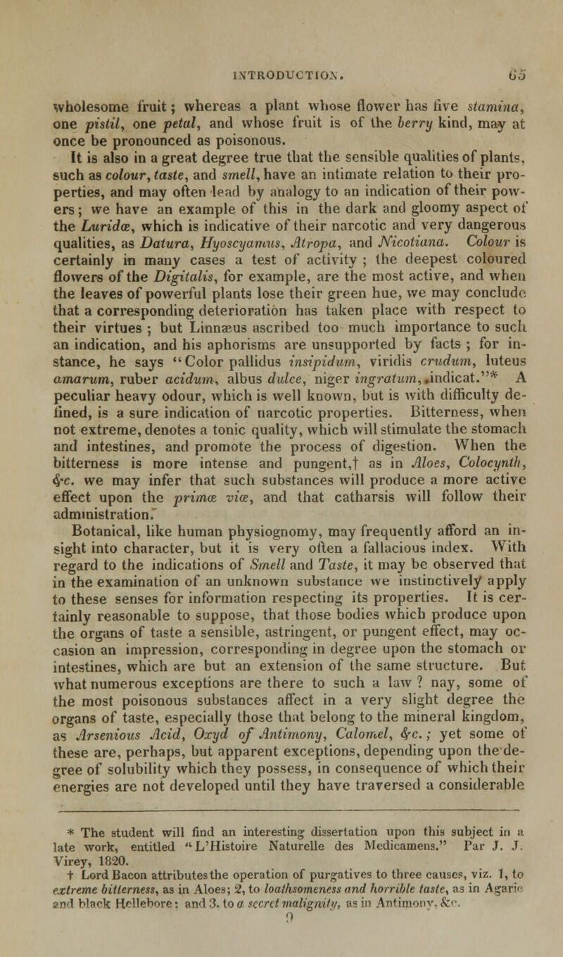 wholesome fruit; whereas a plant whose flower has five stami7ia, one pistil, one petal, and whose fruit is of the berry kind, may at once be pronounced as poisonous. It is also in a great degree true that the sensible qualities of plants, such as colour, taste, and smell, have an intimate relation to their pro- perties, and may often lead by analogy to an indication of their pow- ers ; we have an example of this in the dark and gloomy aspect of the Luridce, which is indicative of their narcotic and very dangerous qualities, as Datura, Hyoscyamas, Atropa, and Nicotiana. Colour is certainly in many cases a test of activity ; the deepest coloured flowers of the Digitalis, for example, are the most active, and when the leaves of powerful plants lose their green hue, we may conclude, that a corresponding deterioration has taken place with respect to their virtues ; but Linnaeus ascribed too much importance to such an indication, and his aphorisms are unsupported by facts ; for in- stance, he says  Color pallidus insipidum, viridis cruduin, luteus amarum, ruber acidum, albus dulce, niger ingratum, Andic^t.* A peculiar heavy odour, which is well known, but is with difficulty de- fined, is a sure indication of narcotic properties. Bitterness, when not extreme, denotes a tonic quality, which will stimulate the stomach and intestines, and promote the process of digestion. When the bitterness is more intense and pungent,! as in Aloes, Colocynth, 4'C. we may infer that such substances will produce a more active effect upon the primce via:, and that catharsis will follow their administration.* Botanical, like human physiognomy, may frequently afford an in- sight into character, but it is very often a fallacious index. With regard to the indications of Smell and Taste, it may be observed that in the examination of an unknown substance we instinctively apply to these senses for information respecting its properties. It is cer- tainly reasonable to suppose, that those bodies which produce upon the organs of taste a sensible, astringent, or pungent effect, may oc- casion an impression, corresponding in degree upon the stomach or intestines, which are but an extension of the same structure. But what numerous exceptions are there to such a law ? nay, some of the most poisonous substances affect in a very slight degree the organs of taste, especially those that belong to the mineral kingdom, as Arsenious Acid, Oxyd of Antimony, Calomel, fyc.; yet some of these are, perhaps, but apparent exceptions, depending upon the de- gree of solubility which they possess, in consequence of which their energies are not developed until they have traversed a considerable * The student will find an interesting dissertation upon this subject in a late work, entitled L'Histoiie Naturelle des Mcdicamens. Par J. J. Virey, 1820. t Lord Bacon attributes the operation of purgatives to three causes, viz. 1, to extreme bitterness, as in Aloes; 2, to loathsomeness and horrible taste, as in Agari' and hlnrij HHleV^re: and 3, to a secret matigmiy, as in Antimonv, &c. 0