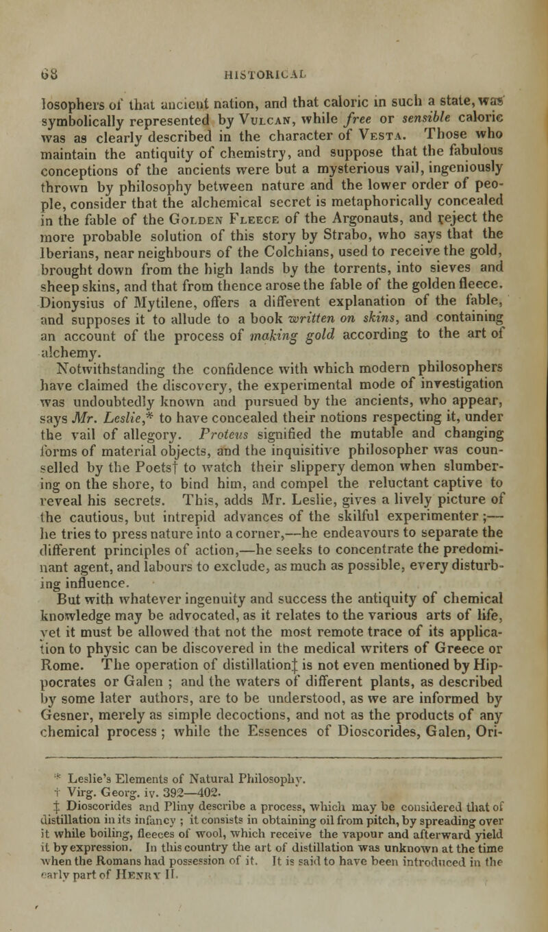 losophers of that ancient nation, and that caloric in such a state, was symbolically represented by Vulcan, while free or sensible calorie was as clearly described in the character of Vesta. Those who maintain the antiquity of chemistry, and suppose that the fabulous conceptions of the ancients were but a mysterious vail, ingeniously thrown by philosophy between nature and the lower order of peo- ple, consider that the alchemical secret is metaphorically concealed in the fable of the Golden Fleece of the Argonauts, and reject the more probable solution of this story by Strabo, who says that the Iberians, near neighbours of the Colchians, used to receive the gold, brought down from the high lands by the torrents, into sieves and sheep skins, and that from thence arose the fable of the golden fleece. Dionysius of Mytilene, offers a different explanation of the fable, and supposes it to allude to a book written on skins, and containing an account of the process of making gold according to the art of alchemy. Notwithstanding the confidence with which modern philosophers have claimed the discovery, the experimental mode of investigation was undoubtedly known and pursued by the ancients, who appear, says Mr. Leslie,* to have concealed their notions respecting it, under the vail of allegory. Proteus signified the mutable and changing forms of material objects, and the inquisitive philosopher was coun- selled by the Poetsj to watch their slippery demon when slumber- ing on the shore, to bind him, and compel the reluctant captive to reveal his secrets. This, adds Mr. Leslie, gives a lively picture of the cautious, but intrepid advances of the skilful experimenter;— lie tries to press nature into a corner,—he endeavours to separate the different principles of action,—he seeks to concentrate the predomi- nant agent, and labours to exclude, as much as possible, every disturb- ing influence. But with whatever ingenuity and success the antiquity of chemical knowledge may be advocated, as it relates to the various arts of life, vet it must be allowed that not the most remote trace of its applica- tion to physic can be discovered in the medical writers of Greece or Rome. The operation of distillation^ is not even mentioned by Hip- pocrates or Galen ; and the waters of different plants, as described by some later authors, are to be understood, as we are informed by Gesner, merely as simple decoctions, and not as the products of any chemical process ; while the Essences of Dioscorides, Galen, Ori- * Leslie's Elements of Natural Philosophy. t Virg. Georg. iv. 392—402. | Dioscorides and Pliny describe a process, which may be considered that of distillation in its infancy ; it consists in obtaining oil from pitch, by spreading over it while boiling, fleeces of wool, which receive the vapour and afterward yield it by expression. In this country the art of distillation was unknown at the time Avhen the Romans had possession of it. It is said to have been introduced in the early part of Henry II