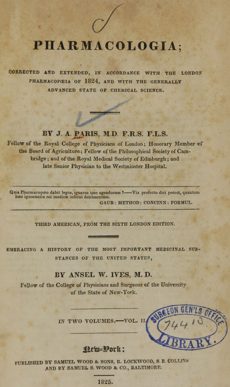 CORRECTED AND EXTENDED, IN ACCORDANCE WITH THE LONDON PHARMACOPOEIA OF 1824, AND WITH THE GENERALLY ADVANCED STATE OF CHEMICAL SCIENCE. ■ ■-./■ dP =*s BY J. A. PARIS, M.D F.R.S. F.L.S. Fellow of the Royal College of Physicians of London; Honorary Member of the Board of Agriculture; Fellow of the Philosophical Society of Cam- bridge ; and of the Royal Medical Society of Edinburgh; and late Senior Physician to the Westminster Hospital. Quia Pharmacopceo dabit leges, ignarus ipse agendorura 1 Vix profecto dici potest, quantum h»c ignorantia rei medical inferat detrimentum. GAUB : METHOD: CONCINN : FORMUL. THIRD AMERICAN, FROM THE SIXTH LONDON EDITION. EMBRACING A HISTORY OF THE MOST IMPORTANT MEDICINAL SUB- STANCES OF THE UNITED STATES, BY ANSEL W. IVES, M. D. Fellow of the College of Physicians and Surgeons of the University of the State of New-York. IN TWO VOLUMES. VOL. II FUBHSHED BY SAMUEL WOOD & SONS, R. LOCKWOOD, S. B. COLTJN'i AND BY SAMUEL S. WOOD & CO., BALTIMORE. 1825.