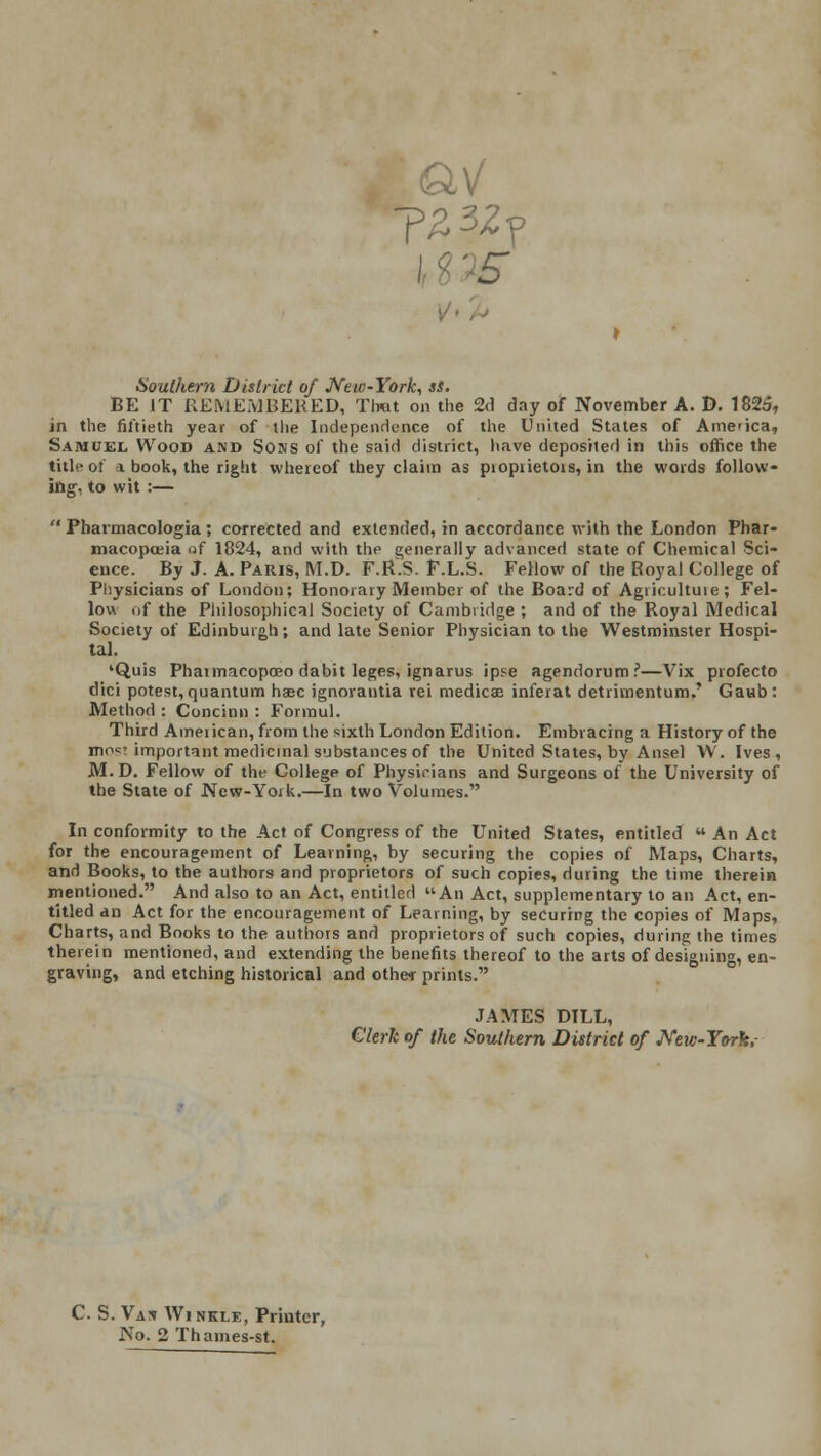 T23Zy 5 Southern District of New-York, ss. BE IT REMEMBERED, That on the 2d day of November A. D. 1825, in the fiftieth year of the Independence of the United States of Amcica, Samuel Wood and Sons of the said district, have deposited in this office the title of * book, the right whereof they claim as proprietors, in the words follow- ing, to wit :—  Pharmacologia ; corrected and extended, in accordance with the London Phar- macopoeia of 1824, and with the generally advanced state of Chemical Sci- ence. By J. A. Paris, M.D. F.R.S. F.L.S. Fellow of the Royal College of Physicians of London; Honorary Member of the Board of Agricultuie ; Fel- low of the Philosophical Society of Cambridge ; and of the Royal Medical Society of Edinburgh; and late Senior Physician to the Westminster Hospi- tal. 'Quis Phaimacopceo dabit leges, ignarus ipse agendorum?—Vix profecto dici potest, quantum haec ignorantia rei medics inferat detrimentum.' Gaub: Method : Concinn : Forraul. Third American, from the sixth London Edition. Embracing a History of the niw important medicinal substances of the United States, by Ansel W. Ives, M.D. Fellow of the College of Physicians and Surgeons of the University of the State of New-York.—In two Volumes. In conformity to the Act of Congress of the United States, entitled  An Act for the encouragement of Learning, by securing the copies of Maps, Charts, and Books, to the authors and proprietors of such copies, during the time therein mentioned. And also to an Act, entitled An Act, supplementary to an Act, en- titled an Act for the encouragement of Learning, by securing the copies of Maps, Charts, and Books to the authors and proprietors of such copies, during the times therein mentioned, and extending the benefits thereof to the arts of designing, en- graving, and etching historical and other prints. JAMES DILL, Clerk of the Southern District of JVeic-Yorh,- C. S. Vas Winkle, Printer, No. 2 Thames-st.