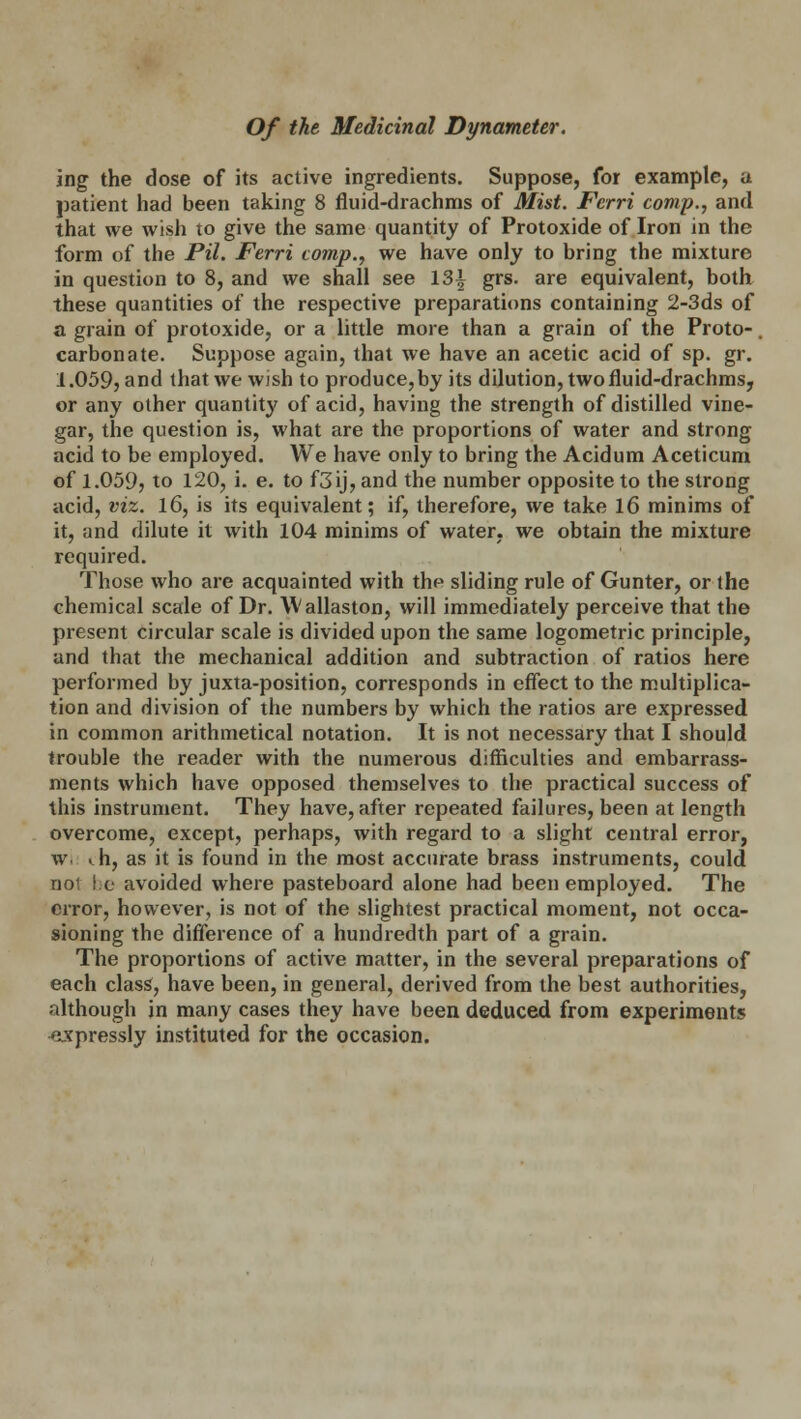 ing the dose of its active ingredients. Suppose, for example, a patient had been taking 8 fluid-drachms of Mist. Fcrri comp., and that we wish to give the same quantity of Protoxide of Iron in the form of the Pil. Ferri comp., we have only to bring the mixture in question to 8, and we shall see 13^ grs. are equivalent, both these quantities of the respective preparations containing 2-3ds of a grain of protoxide, or a little more than a grain of the Proto-. carbonate. Suppose again, that we have an acetic acid of sp. gr. 1.059, and that we wish to produce, by its dilution, two fluid-drachms, or any other quantity of acid, having the strength of distilled vine- gar, the question is, what are the proportions of water and strong acid to be employed. We have only to bring the Acidum Aceticum of 1.059, to 120, i. e. to f3ij, and the number opposite to the strong acid, viz. 16, is its equivalent; if, therefore, we take 16 minims of it, and dilute it with 104 minims of water, we obtain the mixture required. Those who are acquainted with the sliding rule of Gunter, or the chemical scale of Dr. Wallaston, will immediately perceive that the present circular scale is divided upon the same logometric principle, and that the mechanical addition and subtraction of ratios here performed by juxta-position, corresponds in effect to the multiplica- tion and division of the numbers by which the ratios are expressed in common arithmetical notation. It is not necessary that I should trouble the reader with the numerous difficulties and embarrass- ments which have opposed themselves to the practical success of this instrument. They have, after repeated failures, been at length overcome, except, perhaps, with regard to a slight central error, w. ^h, as it is found in the most accurate brass instruments, could not be avoided where pasteboard alone had been employed. The error, however, is not of the slightest practical moment, not occa- sioning the difference of a hundredth part of a grain. The proportions of active matter, in the several preparations of each class, have been, in general, derived from the best authorities, although in many cases they have been deduced from experiments expressly instituted for the occasion.