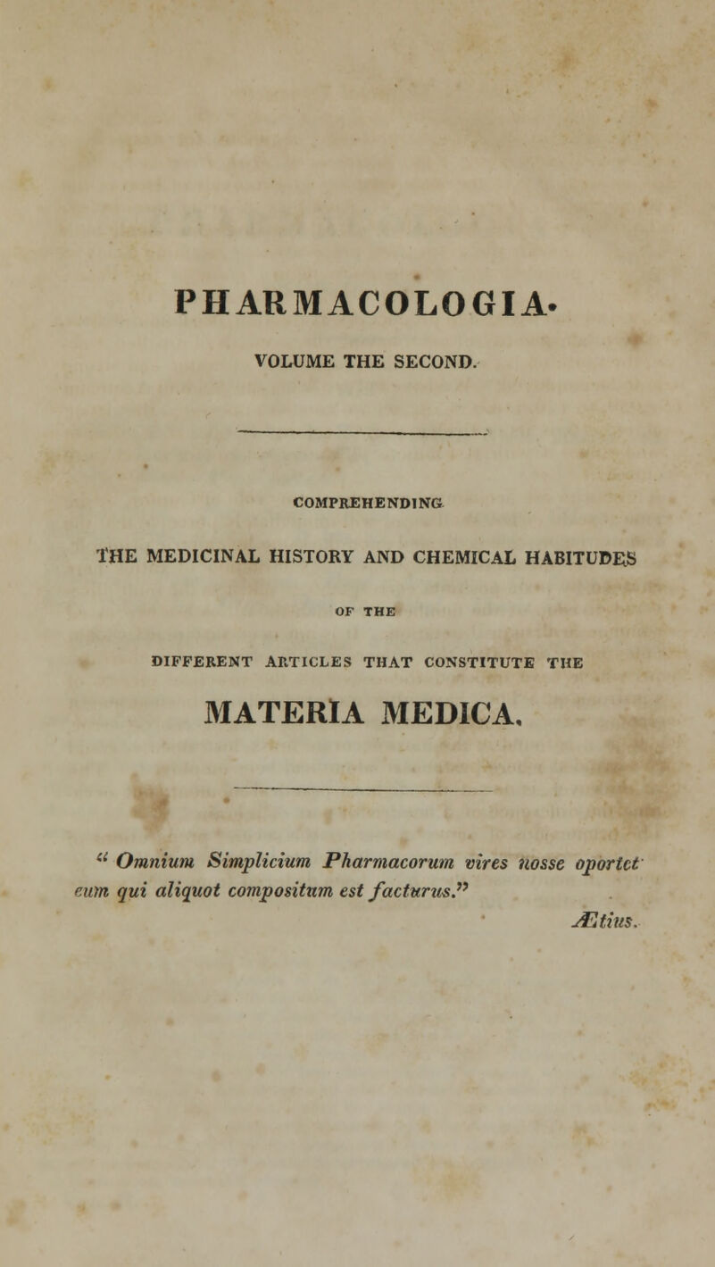 VOLUME THE SECOND. COMPREHENDING THE MEDICINAL HISTORY AND CHEMICAL HABITUDES OF THE DIFFERENT ARTICLES THAT CONSTITUTE THE MATERIA MEDICA, u Omnium Simplicium Pharmacorum vires nosse oportct cum qui aliquot compositnm est factwrmP JEtius.