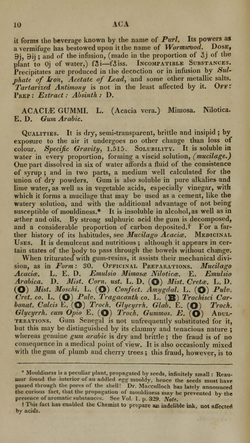 it forms the beverage known by the name of Purl. Its powers as a vermifuge has bestowed upon it the name of Wormwood. Dose, 9j, Bij ; and of the infusion, (made in the proportion of 3j of the plant to Oj of water,) f3i—f3iss. Incompatible Substances. Precipitates are produced in the decoction or in infusion by Sul- phate of Iron, Acetate of Lead, and some other metallic salts. Tartarized Antimony is not in the least affected by it. Off: Prep : Extract: Absinth : D. ACACLE GUMMI. L. (Acacia vera.) Mimosa. Nilotica. E. D. Gum Arabic. Qualities. It is dry, semi-transparent, brittle and insipid ; by exposure to the air it undergoes no other change than loss of colour. Specific Gravity, 1.515. Solubility. It is soluble in water in every proportion, forming a viscid solution, (mucilage.) One part dissolved in six of water affords a fluid of the consistence of syrup ; and in two parts, a medium well calculated for the union of dry powders. Gum is also soluble in pure alkalies and lime water, as well as in vegetable acids, especially vinegar, with which it forms a mucilage that may be used as a cement, like the watery solution, and with the additional advantage of not being susceptible of mouldiness.* It is insoluble in alcohol, as well as in aether and oils. By strong sulphuric acid the gum is decomposed, and a considerable proportion of carbon deposited.f For a far- ther history of its habitudes, see Mucilago Acacia:. Medicinal Uses. It is demulcent and nutritious ; although it appears in cer- tain states of the body to pass through the bowels without change. When triturated with gum-resins, it assists their mechanical divi- sion, as in Form: 30. Officinal Preparations. Mucilago Acacicc. L. E. D. Emulsio Mimosa; Nilotica. E. Emulsio Arabica. D. Mist. Corn. ust. L. D. (O) Mist. Cretan. L. D. (O) Mist. Moschi. L. (O) Confect. Amygdal. L. (O) Pulv. Cret. co. L. (O) Pulv. Tragacanth co. L. QB) Trochisci Car- bonat. Calcis E. (O) Troch. Glycyrrh. Glab. E. (O) Troch. Glycyrrh. cum Opio E. (O) Troch. Gummos. E. (O) Adul- terations. Gum Senegal is not unfrequently substituted for it, but this may be distinguished by its clammy and tenacious nature ; whereas genuine gum arabic is dry and brittle ; the fraud is of no consequence in a medical point of view. It is also occasionly mixed with the gum of plumb and cherry trees ; this fraud, however, is to * Mouldiness is a peculiar plant, propagated by seeds, infinitely small: Reau- mur found the interior of an addled egg mouldy, hence the seeds must have passed through the pores of the shell! Dr. Macculloch has lately announced the curious fact, that the propagation of mouldiness may be prevented by the presence of aromatic substances. See Vol. 1. p. 329. Note. t This fact has enabled the Chemist to prepare ac indelible ink, not affected by acids.