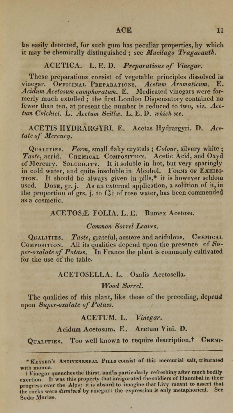 be easily detected, for such gum has peculiar properties, by which it may be chemically distinguished ; see Mucilago Tragacanth. ACETICA. L. E. D. Preparations of Vinegar. These preparations consist of vegetable principles dissolved in vinegar. Officinal Preparations. Acetum Aromaticum. E. Acidum Acetosum camphoratum. E. Medicated vinegars were for- merly much extolled ; the first London Dispensatory contained no fewer than ten, at present the number is reduced to two, viz. Ace' turn Colchici. L. Acetum Scillcc. L. E. D. which see. ACETIS HYDRARGYRI. E. Acetas Hydrargyri. D. Ace- tate of Mercury. Qualities. Form, small flaky crystals ; Colour, silvery white ; Taste, acrid. Chemical Composition. Acetic Acid, and Oxyd of Mercury. Solubility. It it soluble in hot, but very sparingly in cold water, and quite insoluble in Alcohol. Forms of Exhibi- tion. It should be always given in pills,* it is however seldom used. Dose, gr.j. As an external application, a solution of it, in the proportion of grs. j. to f3i of rose water, has been commended as a cosmetic. ACETOSjE FOLIA. L. E. Rumex Acetosa. Common Sorrel Leaves. Qualities. Taste, grateful, austere and acidulous. Chemical Composition. All its qualities depend upon the presence of Su- per-oxalate of Potass. In France the plant is commonly cultivated for the use of the table. ACETOSELLA. L. Oxalis Acetosella. Wood Sorrel. The qualities of this plant, like those of the preceding, depend upon Super-ozalate of Potass. ACETUM. L. Vinegar. Acidum Acetosum. E. Acetum Vini. D. Qualities. Too well known to require description.t Chemi- * Keyser's Antivenereal Pills consist of this mercurial salt, triturated with manna. t Vinegar quenches the thirst, and:is particularly refreshing after much bodily exertion. It was this property that invigorated the soldiers of Hannibal in their progress over the Alps; it is absurd to imagine that Livy meant to assert that the rocks were dissolved by vinegar: the expression is only metaphorical. See Sodae Murias.