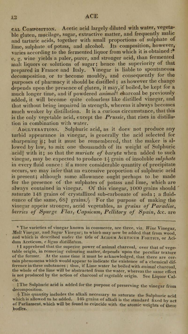 cal Composition. Acetic acid largely diluted with water, vegetar ble gluten, mucilage, sugar, extractive matter, and frequently malic and tartaric acids, together with small proportions of sulphate of lime, sulphate of potass, and alcohol. Its composition, however, varies according to the fermented liquor from which it is obtained :* e. g. wine yields a paler, purer, and stronger acid, than fermented malt liquors or solutions of sugar; hence the superiority of that prepared in France and Italy. Vinegar is liable to spontaneous decomposition; or to become mouldy, and consequently for the purposes of pharmacy it should be distilled ; as however the change depends upon the presence of gluten, it may, if boiled, be kept for a much longer time, and if powdered animali charcoal be previously added, it will become quite colourless like distilled vinegar, and that without being impaired in strength, whereas it always becomes much weaker by distillation. It is a curious circumstance, that this is the only vegetable acid, except the Prussic, that rises in distilla- tion in combination with water. Adulterations. Sulphuric acid, as it does not produce any turbid appearance in vinegar, is generally the acid selected for sharpening it; but it must be remembered, that the maker is al- lowed by law, to mix one thousandth of its weight of Sulphuric acidf with it; so that the muriate, of baryta when added to such vinegar, may be expected to produce Ingrain of insoluble sulphate in every fluid ounce: if a more considerable quantity of precipitate occurs, we may infer that an excessive proportion of sulphuric acid is present; although some allowance ought perhaps to be made for the presence of the sulphates of potass and lime, which are always contained in vinegar. Of this vinegar, 1000 grains should saturate 148 grains of crystallized sub-carbonate of soda; a fluid- ounce of the same, 68f grains.^ For the purpose of making the vinegar appear stronger, acrid vegetables, as grains of Paradise, berries of Spurge Flax, Capsicum, Pellitory of Spain, &c. are * The varieties of vinegar known in commerce, are three, viz. Wine Vinegar, Malt Vinegar, and Sugar Vinegar; to which may now be added that from wood and which is described under the title of Acidum Aceticum Fortius, or Aci- dum Aceticum, e ligno di still at \nn. 11 apprehend that the superior power of animal charcoal, over that of vege- table origin, in removing colouring matter, depends upon the peculiar texture of the former. At the same time it must be acknowledged, that there are cer- tain phenomena which would appear to indicate the existence of a chemical dif- ference in these substances ; thus, if Lime water be boiled with animal charcoal the whole of the lime will be abstracted from the water, whereas the same effect is not produced by the action of charcoal of vegetable origin. See Liquor Cal- cis. t The Sulphuric acid is added for the purpose of preserving the vinegar from decomposition. 6 This quantity includes the alkali necessary to saturate the Sulphuric acid which is allowed to be added. 145 grains of alkali is the standard fixed by act of Parliament, which will be found to coincide with the atomic weights of these bodiee.