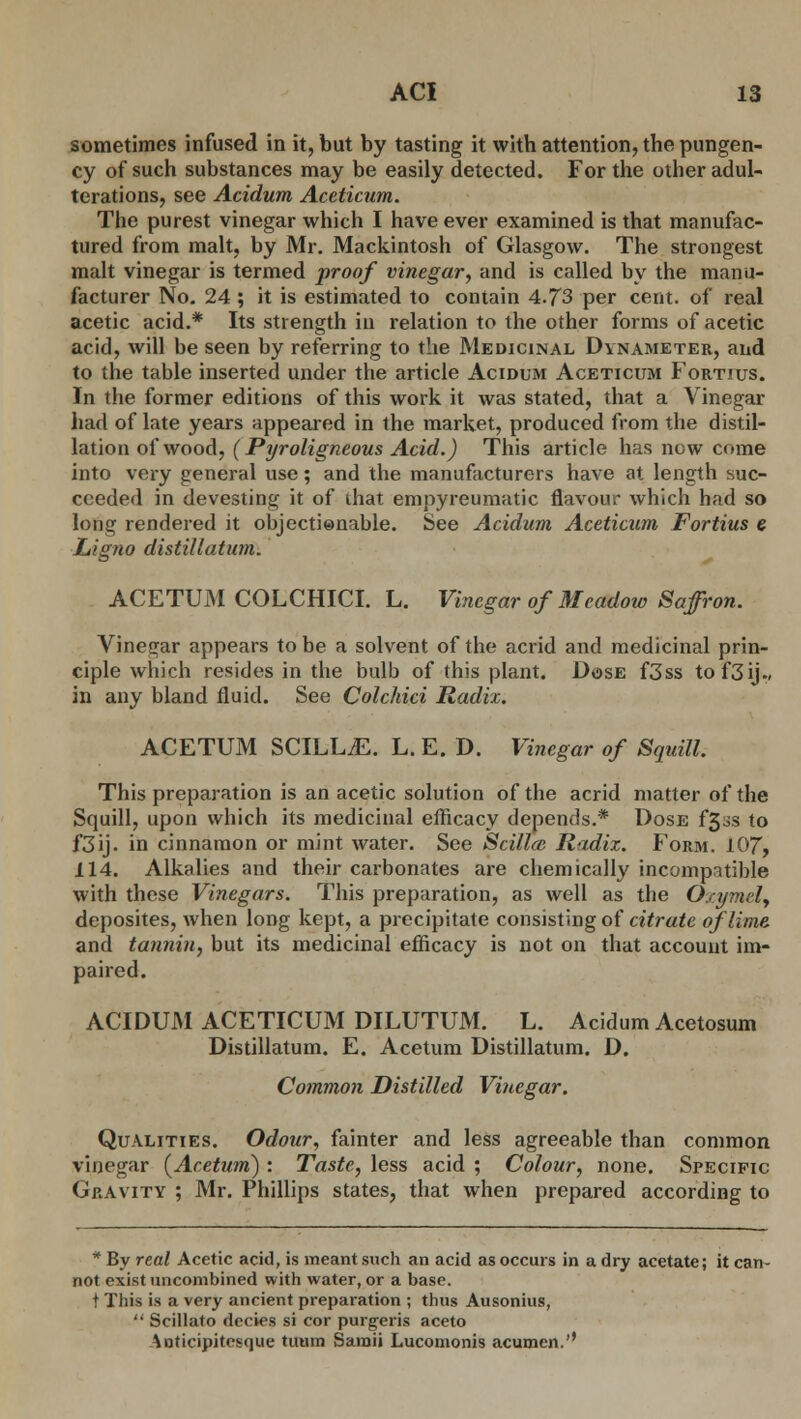 sometimes infused in it, but by tasting it with attention, the pungen- cy of such substances may be easily detected. For the other adul- terations, see Acidum Aceticum. The purest vinegar which I have ever examined is that manufac- tured from malt, by Mr. Mackintosh of Glasgow. The strongest malt vinegar is termed proof vinegar, and is called by the manu- facturer No. 24; it is estimated to contain 4.73 per cent, of real acetic acid.* Its strength in relation to the other forms of acetic acid, will be seen by referring to the Medicinal Dvnameter, and to the table inserted under the article Acidum Aceticum Fortius. In the former editions of this work it was stated, that a Vinegar had of late years appeared in the market, produced from the distil- lation of wood, (Pyroligneous Acid.) This article has now come into very general use; and the manufacturers have at length suc- ceeded in devesting it of ihat empyreumatic flavour which had so long rendered it objectienable. See Acidum Aceticum Fortius e JLigno distillatum. ACETUM COLCHICI. L. Vinegar of Meadow Saffron. Vinegar appears to be a solvent of the acrid and medicinal prin- ciple which resides in the bulb of this plant. Dose f3ss to f3ij-» in any bland fluid. See Colchici Radix. ACETUM SCILL.E. L. E. D. Vinegar of Squill. This preparation is an acetic solution of the acrid matter of the Squill, upon which its medicinal efficacy depends.* Dose f33S to f3ij. in cinnamon or mint water. See Scillai Radix. Form. 107, 114. Alkalies and their carbonates are chemically incompatible with these Vinegars. This preparation, as well as the Oxymcly deposites, when long kept, a precipitate consisting of citrate of lime and tannin, but its medicinal efficacy is not on that account im- paired. ACIDUM ACETICUM DILUTUM. L. Acidum Acetosum Distillatum. E. Acetum Distillatum. D. Common Distilled Vinegar. Qualities. Odour, fainter and less agreeable than common vinegar (Acetum) : Taste, less acid ; Colour, none. Specific Gravity ; Mr. Phillips states, that when prepared according to * By real Acetic acid, is meant such an acid as occurs in a dry acetate; it can- not exist nncombined with water, or a base. t This is a very ancient preparation ; thus Ausonius,  Scillato decies si cor purgeris aceto Anticipitcsque tutim Saroii Lucomonis acumen.''
