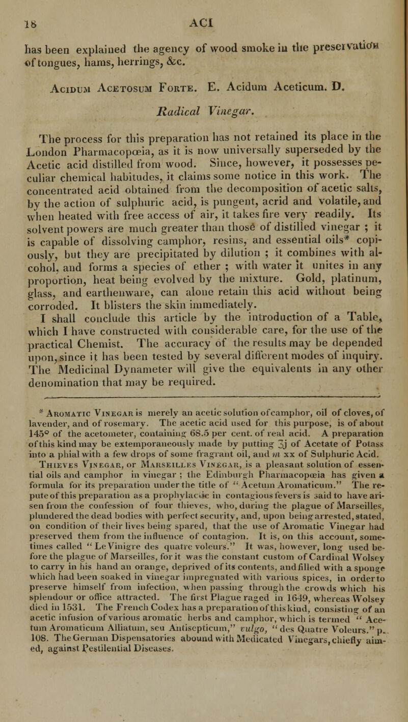 has been explained the agency of wood smoke in the preservatiofn of tongues, hams, herrings, &c. Acidum Acetosum Forte. E. Acidum Aceticum. D. Radical Vinegar. The process for this preparation has not retained its place in the London Pharmacopoeia, as it is now universally superseded by the Acetic acid distilled from wood. Since, however, it possesses pe- culiar chemical habitudes, it claims some notice in this work. The concentrated acid obtained from the decomposition of acetic salts, by the action of sulphuric acid, is pungent, acrid and volatile, and when heated with free access of air, it takes fire very readily. Its solvent powers are much greater than those of distilled vinegar ; it is capable of dissolving camphor, resins, and essential oils* copi- ously, but they are precipitated by dilution ; it combines with al- cohol, and forms a species of ether ; with water it unites in any proportion, heat being evolved by the mixture. Gold, platinum, glass, and earthenware, can alone retain this acid without being corroded. It blisters the skin immediately. I shall conclude this article by the introduction of a Table, which I have constructed with considerable care, for the use of the practical Chemist. The accuracy of the results may be depended upon, since it has been tested by several different modes of inquiry. The Medicinal Dynameter will give the equivalents in any other denomination that may be required. * Aromatic Vinegar is merely an acetic solution of camphor, oil of cloves, of lavender, and of rosemary. The acetic acid used for this purpose, is of about 145° of the acetometer, containing 6S.5 per cent, of real acid. A preparation of this kind may be extemporaneously made by putting' 3j of Acetate of Potass into a phial with a few drops of some fragrant oil, and m xx of Sulphuric Acid. Thieves Vinegar, or Marseilles Vinec.au, is a pleasant solution of essen- tial oils and camphor in vinegar ; the Edinburgh Pharmacopoeia has given a formula for its preparation under the title of ': Ace turn Aromaticum. The re- pute of this preparation as a prophylactic in contagious fevers is said to have ari- sen from the confession of four thieves, who, during the plague of Marseille-;, plundered the dead bodies with perfect security, and, upon being arrested, stated, on condition of their lives being spared, that the use of Aromatic Vinegar had preserved them from the influence of contagion. It is, on this account, some- times called  LeVinigre des quatre voleurs. It was, however, long used be- fore the plague of Marseilles, for it was the constant custom of Cardinal Wolscy to carry in his hand an orange, deprived of its contents, and Ailed with a sponge which had been soaked in vinegar impregnated with various spices, in orderto preserve himself from infection, when passing through the crowds which his splendour or office attracted. The first Plague raged in 1649, whereas Wolsey died in 1531. The French Codex has a preparation of this kind, consisting of an acetic infusion of various aromatic herbs and camphor, which is termed  Ace- tuin Aromaticum Alliatum, seu Antiscpticum, vulgo,  des Quatre Voleurs. p. 108. The German Dispensatories abound with Medicated Vinegars,chiefly aim- ed, against Pestilential Diseases.