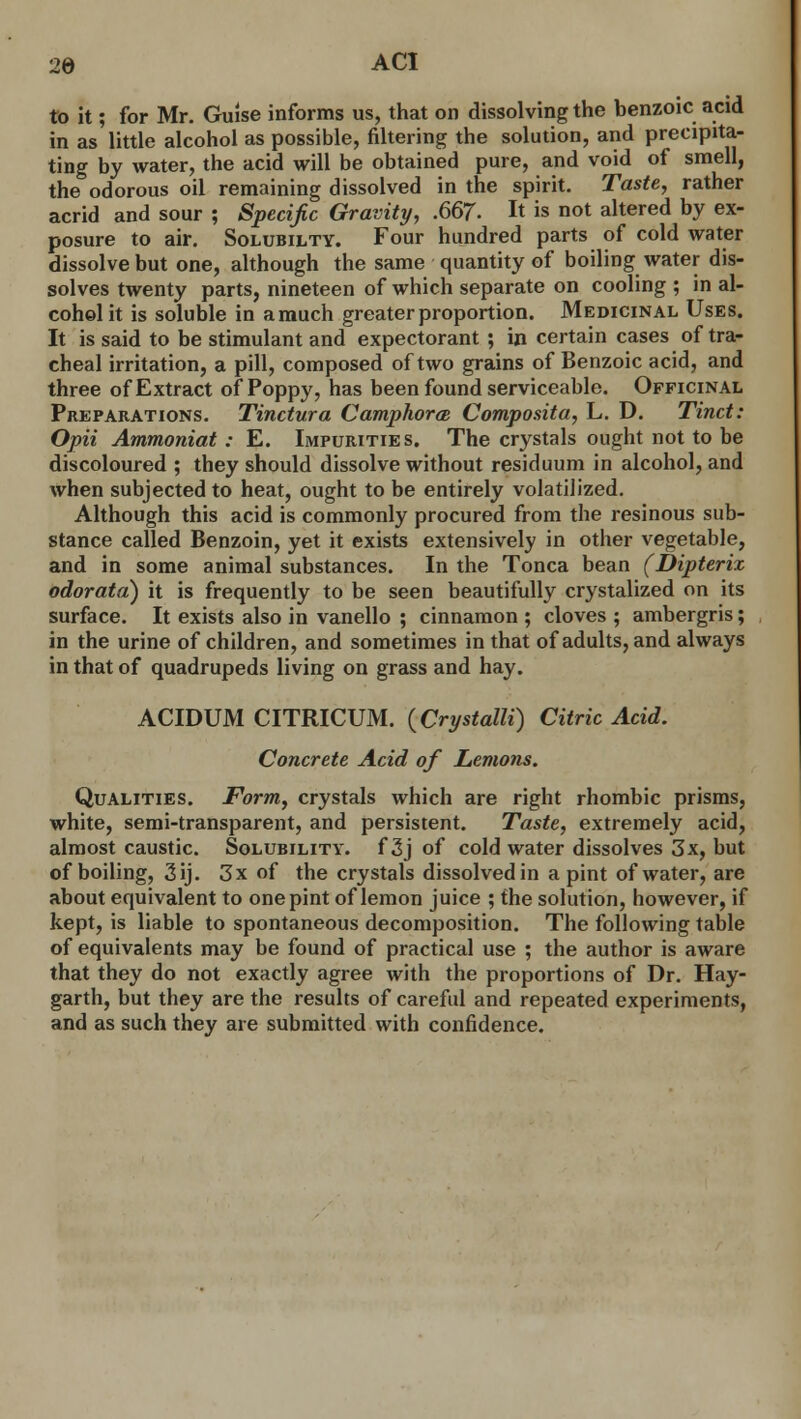 to it; for Mr. Guise informs us, that on dissolving the benzoic acid in as little alcohol as possible, filtering the solution, and precipita- ting by water, the acid will be obtained pure, and void of smell, the odorous oil remaining dissolved in the spirit. Taste, rather acrid and sour ; Specific Gravity, .667- It is not altered by ex- posure to air. Solubilty. Four hundred parts of cold water dissolve but one, although the same quantity of boiling water dis- solves twenty parts, nineteen of which separate on cooling ; in al- cohol it is soluble in amuch greater proportion. Medicinal Uses. It is said to be stimulant and expectorant ; in certain cases of tra- cheal irritation, a pill, composed of two grains of Benzoic acid, and three of Extract of Poppy, has been found serviceable. Officinal Preparations. Tinctura Camphorm Composita, L. D. Tinct: Opii Ammoniat : E. Impurities. The crystals ought not to be discoloured ; they should dissolve without residuum in alcohol, and when subjected to heat, ought to be entirely volatilized. Although this acid is commonly procured from the resinous sub- stance called Benzoin, yet it exists extensively in other vegetable, and in some animal substances. In the Tonca bean (Dipterix odorata) it is frequently to be seen beautifully crystalized on its surface. It exists also in vanello ; cinnamon ; cloves ; ambergris; in the urine of children, and sometimes in that of adults, and always in that of quadrupeds living on grass and hay. ACIDUM CITRICUM. (Crystalli) Citric Acid. Concrete Acid of Lemons. Qualities. Form, crystals which are right rhombic prisms, white, semi-transparent, and persistent. Taste, extremely acid, almost caustic. Solubility, f 3j of cold water dissolves 3x, but of boiling, 3ij. 3x of the crystals dissolved in a pint of water, are about equivalent to one pint of lemon juice ; the solution, however, if kept, is liable to spontaneous decomposition. The following table of equivalents may be found of practical use ; the author is aware that they do not exactly agree with the proportions of Dr. Hay- garth, but they are the results of careful and repeated experiments, and as such they are submitted with confidence.