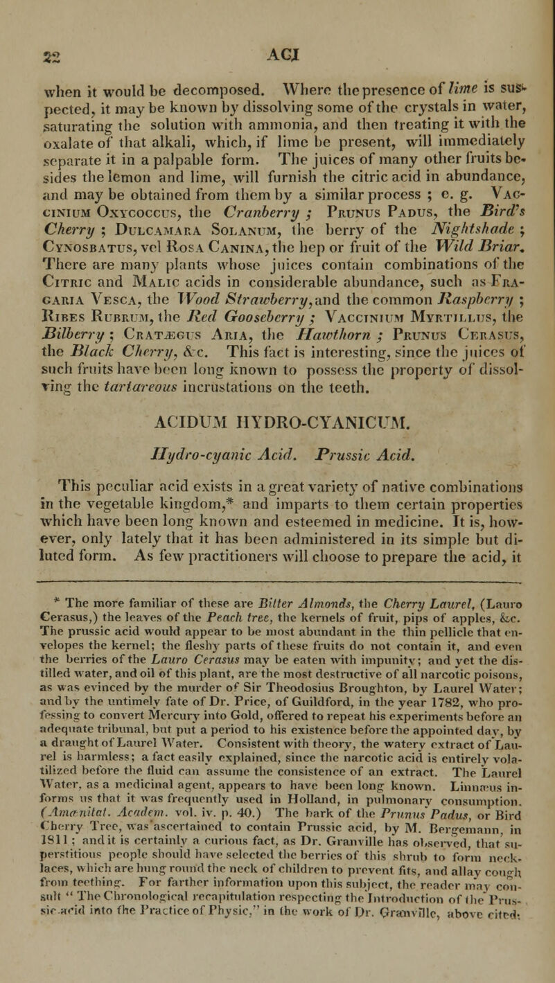 when it would be decomposed. Where the presence of lime is suS>- pected, it may be known by dissolving some of the crystals in water, saturating the solution with ammonia, and then treating it with the oxalate of that alkali, which, if lime he present, will immediately separate it in a palpable form. The juices of many other fruits be- sides the lemon and lime, will furnish the citric acid in abundance, and may be obtained from them by a similar process ; e. g. Vac- cinium Oxycoccus, the Cranberry ; Prunus Padus, the Bird's Cherry ; Dulcamara Solanum, the berry of the Nightshade ; Cyxosbatus, vol Rosa Canina, the hep or fruit of the Wild Briar, There are many plants whose juices contain combinations of the Citric and Malic acids in considerable abundance, such as Fra- garia Vesca, the Wood Strawberry,and the common Raspberry ; Kibes Rubrum, the Red Gooseberry ; Vacctnium Myrtillus, the Bilberry ; Crataegus Aria, the Hawthorn ; Prunus Cerasus, the Black Cherry. &c. This fact is interesting, since the juices of such fruits have been long known to possess the property of dissol- ving the tarlareous incrustations on the teeth. ACIDUM IIYDRO-CYANICCM. Hydro-cyanic Acid. Prussic Acid. This peculiar acid exists in a great variet}' of native combinations in the vegetable kingdom,* and imparts to them certain properties which have been long known and esteemed in medicine. It is, how- ever, only lately that it has boon administered in its simple but di- luted form. As few practitioners will choose to prepare the acid, it * The more familiar of these are Bitter Almonds, the Cherry Laurel, (Lauro Cerasus,) the leaves of the Peach tree, the kernels of fruit, pips of apples, k,c. The prussie acid would appear to be most abundant in the thin pellicle that en- velopes the kernel; the fleshy parts of these fruits do not contain it, and even the berries of the Lauro Cerasus may be eaten with impunity; and yet the dis- tilled water, and oil of this plant, are the most destructive of all narcotic poisons, as was evinced by the murder of Sir Theodosius Broughton, by Laurel Water; and by the untimely fate of Dr. Price, of Guildford, in the year 1782, who pro- fessing to convert Mercury into Gold, offered to repeat his experiments before an adequate tribunal, but put a period to his existence before the appointed day, by a draught of Laurel Water. Consistent with theory, the watery extract of Lau- rel is harmless; a fact easily explained, since the narcotic acid is entirely vola- tilized before the fluid can assume the consistence of an extract. The Laurel Water, as a medicinal agent, appears to have been long known. Linnams in- forms us that it was frequently used in Holland, in pulmonary consumption. < Amanita!. Ac'tdem. vol. iv. p. 40.) The bark of the PrunusPadus, or Bird Cherry Tree, was''ascertained to contain Prussic acid, by M. Bergemann, in 1811 ; and it is certainly a curious fact, as Dr. Granville lias observed that su- perstition'; people should have selected the berries of this shrub to form neck- laces, which are hung round the neck of children to prevent fits, and allay COUgh from teething. For farther information upon this subject, the reader may con- sult  The Chronological recapitulation respecting the Introduction of the Prus- sicsrid into the Practice of Physic, in the work of Dr. Granville, above cited-.