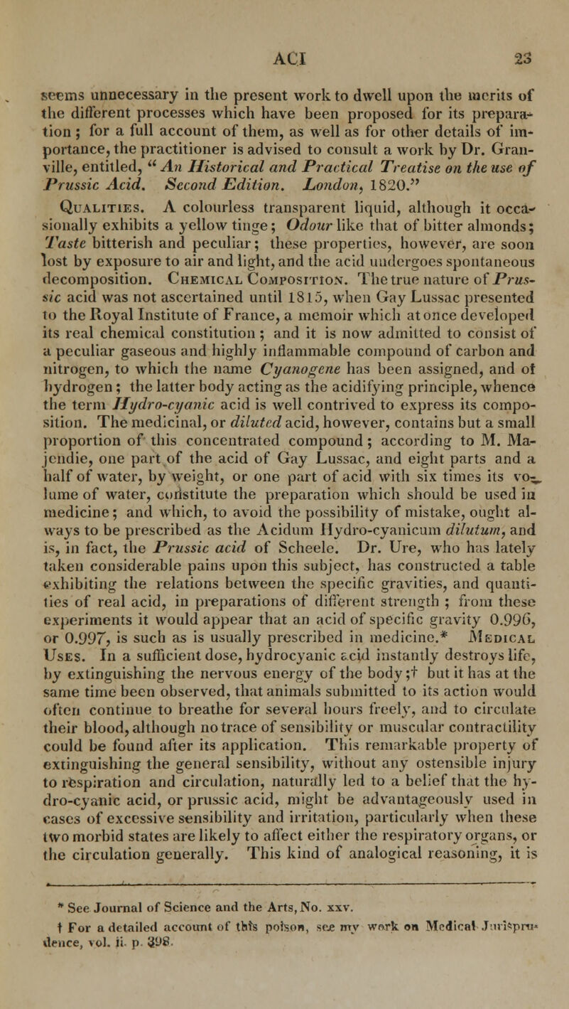 seems unnecessary in the present work to dwell upon the merits of the different processes which have been proposed for its prepara- tion ; for a full account of them, as well as for other details of im- portance, the practitioner is advised to consult a work by Dr. Gran- ville, entitled,  An Historical and Practical Treatise on the use of Prussic Acid. Second Edition. London, 1820. Qualities. A colourless transparent liquid, although it occa- sionally exhibits a yellow tinge; Odour like that of bitter almonds; Taste bitterish and peculiar; these properties, however, are soon lost by exposure to air and light, and the acid undergoes spontaneous decomposition. Chemical Composition. The true nature of Prus- sic acid was not ascertained until 1815, when Gay Lussac presented to the Royal Institute of France, a memoir which at once developed its real chemical constitution ; and it is now admitted to consist of a peculiar gaseous and highly inflammable compound of carbon and nitrogen, to which the name Cyanogcne has been assigned, and ot hydrogen; the latter body acting as the acidifying principle, whence the term Hydro-cyanic acid is well contrived to express its compo- sition. The medicinal, or diluted acid, however, contains but a small proportion of this concentrated compound; according to M. Ma- jendie, one part of the acid of Gay Lussac, and eight parts and a half of water, by weight, or one part of acid with six times its vo^. lume of water, coristitute the preparation which should be used iu medicine; and which, to avoid the possibility of mistake, ought al- ways to be prescribed as the Acidum Ilydro-cyanicum dilutum, and is, in fact, the Prussic acid of Scheele. Dr. Ure, who has lately taken considerable pains upon this subject, has constructed a table exhibiting the relations between the specific gravities, and quanti- ties of real acid, in preparations of different strength ; from these experiments it would appear that an acid of specific gravity 0.990, or 0.99r> is such as is usually prescribed in medicine.* Medical Uses. In a sufficient dose, hydrocyanic f-cid instantly destroys life, by extinguishing the nervous energy of the body ;f but it has at the same time been observed, that animals submitted to its action would often continue to breathe for several hours freely, and to circulate their blood, although no trace of sensibility or muscular contractility could be found after its application. This remarkable property of extinguishing the general sensibility, without any ostensible injury to respiration and circulation, naturally led to a belief that the hy- dro-cyanic acid, or prussic acid, might be advantageously used in cases of excessive sensibility and irritation, particularly when these two morbid states are likely to affect either the respiratory organs, or the circulation generally. This kind of analogical reasoning, it is * See Journal of Science and the Arts, No. xxv. t For a detailed account of thts poison, see my work on Medical Juriftpro* deuce, vol. ii p '<i(-)S.