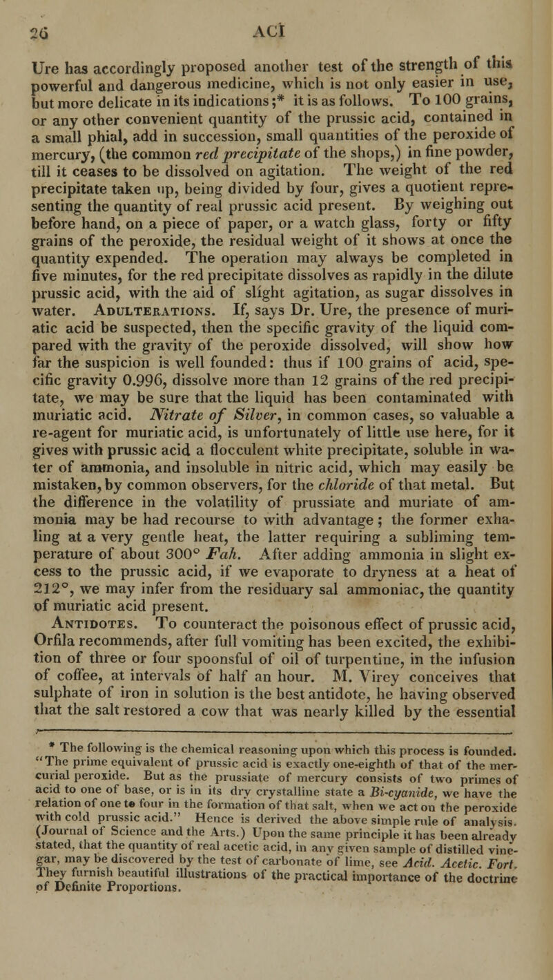 2(i A CI Ure has accordingly proposed another test of the strength of this powerful and dangerous medicine, which is not only easier in use, but more delicate in its indications ;* it is as follows. To 100 grains, or any other convenient quantity of the prussic acid, contained in a small phial, add in succession, small quantities of the peroxide of mercury, (the common red precipitate of the shops,) in fine powder, till it ceases to be dissolved on agitation. The weight of the red precipitate taken up, being divided by four, gives a quotient repre- senting the quantity of real prussic acid present. By weighing out before hand, on a piece of paper, or a watch glass, forty or fifty grains of the peroxide, the residual weight of it shows at once the quantity expended. The operation may always be completed in five minutes, for the red precipitate dissolves as rapidly in the dilute prussic acid, with the aid of slight agitation, as sugar dissolves in water. Adulterations. If, says Dr. Ure, the presence of muri- atic acid be suspected, then the specific gravity of the liquid com- pared with the gravity of the peroxide dissolved, will show how far the suspicion is well founded: thus if 100 grains of acid, spe- cific gravity 0.996, dissolve more than 12 grains of the red precipi- tate, we may be sure that the liquid has been contaminated with muriatic acid. Nitrate of Silver, in common cases, so valuable a re-agent for muriatic acid, is unfortunately of little use here, for it gives with prussic acid a rlocculent white precipitate, soluble in wa- ter of ammonia, and insoluble in nitric acid, which may easily be mistaken, by common observers, for the chloride of that metal. But the difference in the volatility of prussiate and muriate of am- monia may be had recourse to with advantage; the former exha- ling at a very gentle heat, the latter requiring a subliming tem- perature of about 300° Fall. After adding ammonia in slight ex- cess to the prussic acid, if we evaporate to dryness at a heat of 212°, we may infer from the residuary sal ammoniac, the quantity of muriatic acid present. Antidotes. To counteract the poisonous effect of prussic acid, Orfila recommends, after full vomiting has been excited, the exhibi- tion of three or four spoonsful of oil of turpentine, in the infusion of coffee, at intervals of half an hour. M. Virey conceives that sulphate of iron in solution is the best antidote, he having observed that the salt restored a cow that was nearly killed by the essential /• ——— , . i * The following is the chemical reasoning upon which this process is founded. The prime equivalent of prussic acid is exactly one-eighth of that of the mer- curial peroxide. But as the prussiate of mercury consists of two primes of acid to one of base, or is in its dry crystalline state a Bi-cyanide, we have the relation of one te four in the formation of that salt, when we act on the peroxide with cold prussic acid. Hence is derived the above simple rule of analysis. (Journal of Science and the Arts.) Upon the same principle it has been already stated, that the quantity of real acetic acid, in anv given sample of distilled vine- gar, may be discovered by the test of carbonate of lime, see Acid. Acetic Fort They furnish beautiful illustrations of the practical importance of the doctrine of Definite Proportions.
