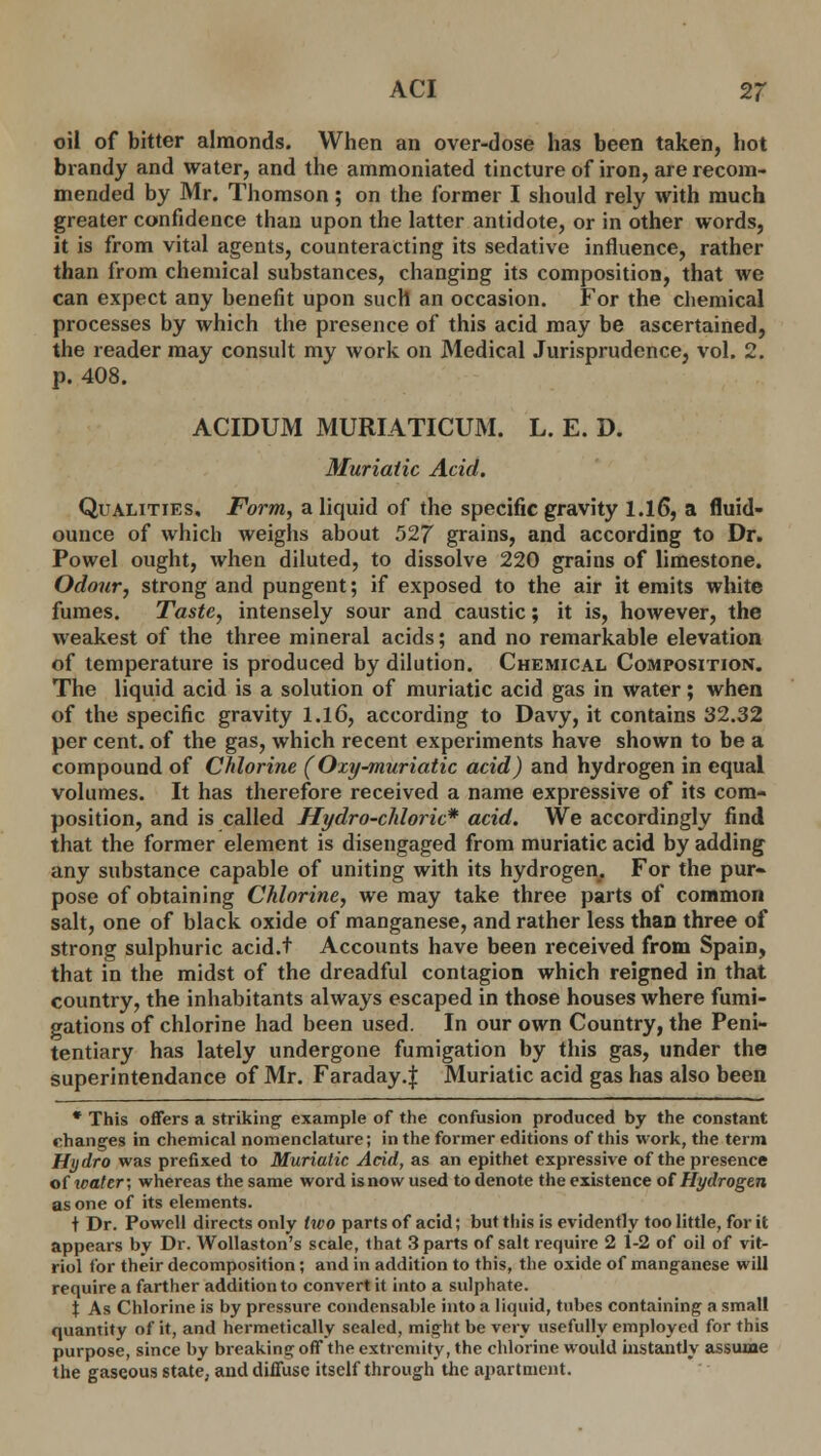 oil of bitter almonds. When an over-dose has been taken, hot brandy and water, and the ammoniated tincture of iron, are recom- mended by Mr. Thomson; on the former I should rely with much greater confidence than upon the latter antidote, or in other words, it is from vital agents, counteracting its sedative influence, rather than from chemical substances, changing its composition, that we can expect any benefit upon such an occasion. For the chemical processes by which the presence of this acid may be ascertained, the reader may consult my work on Medical Jurisprudence, vol. 2. p. 408. ACIDUM MURIATICUM. L. E. D. Muriatic Acid. Qualities. Form, a liquid of the specific gravity 1.16, a fluid- ounce of which weighs about 527 grains, and according to Dr. Powel ought, when diluted, to dissolve 220 grains of limestone. Odour, strong and pungent; if exposed to the air it emits white fumes. Taste, intensely sour and caustic; it is, however, the weakest of the three mineral acids; and no remarkable elevation of temperature is produced by dilution. Chemical Composition. The liquid acid is a solution of muriatic acid gas in water; when of the specific gravity 1.16, according to Davy, it contains 32.32 per cent, of the gas, which recent experiments have shown to be a compound of Chlorine (Oxy-muriatic acid) and hydrogen in equal volumes. It has therefore received a name expressive of its com- position, and is called Hydro-chloric* acid. We accordingly find that the former element is disengaged from muriatic acid by adding any substance capable of uniting with its hydrogen. For the pur- pose of obtaining Chlorine, we may take three parts of common salt, one of black oxide of manganese, and rather less than three of strong sulphuric acid.t Accounts have been received from Spain, that in the midst of the dreadful contagion which reigned in that country, the inhabitants always escaped in those houses where fumi- gations of chlorine had been used. In our own Country, the Peni- tentiary has lately undergone fumigation by this gas, under the superintendance of Mr. Faraday.J Muriatic acid gas has also been * This offers a striking example of the confusion produced by the constant changes in chemical nomenclature; in the former editions of this work, the term Hydro was prefixed to Muriatic Acid, as an epithet expressive of the presence of wattr; whereas the same word is now used to denote the existence of Hydrogen as one of its elements. t Dr. Powell directs only two parts of acid; but this is evidently too little, for it appears by Dr. Wollaston's scale, that 3 parts of salt require 2 1-2 of oil of vit- riol for their decomposition; and in addition to this, the oxide of manganese will require a farther addition to convert it into a sulphate. t As Chlorine is by pressure condensable into a liquid, tubes containing a small quantity of it, and hermetically sealed, might be very usefully employed for this purpose, since by breaking off the extremity, the chlorine would instantly assume the gaseous state, and diffuse itself through the apartment.