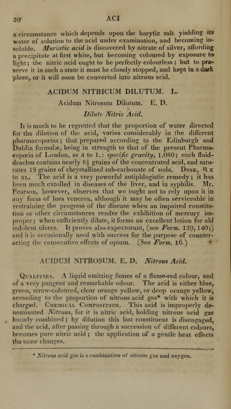 so- aci a circumstance which depends upon the barytic salt yielding its water of solution to the acid under examination, and becoming in- soluble. Muriatic acid is discovered by nitrate of silver, affording a. precipitate at first white, but becoming coloured by exposure to light; the nitric acid ought to be perfectly colourless ; but to pre- serve it in such a state it must be closely stopped, and kept in a dark place, or it will soon be converted into nitrous acid. ACIDUM NITRICUM DILUTUM. L. Acidum Nitrosum Dilutum. E. D. Dilute Nitric Acid. It is much to be regretted that the proportion of water directed for the dilution of the acid, varies considerably in the different pharmacopoeias; that prepared according to the Edinburgh and Dublin formulae, being in strength to that of the present Pharma- copoeia of London, as 4 to I.: specific gravity, 1.080; each fluid- drachm contains nearly 8^ grains of the concentrated acid, and satu- rates 18 grains of chrystallized sub-carbonate of soda. Dose, fUx to xl. The acid is a very powerful autiphlogistic remedy; it has been much extolled in diseases of the liver, and in syphilis. Mr. Pearson, however, observes that we ought not to rely upon it in any form of lues venerea, although it may be often serviceable in restraining the progress of the disease when an impaired constitu- tion or other circumstances render the exhibition of mercury im- proper ; when sufficiently dilute, it forms an excellent lotion for old indolent ulcers. It proves also expectorant, (see Form. 139,140;) and it is occasionally used with success for the purpose of counter- acting the consecutive effects of opium. (See Form. 16.) ACIDUM NITROSUM. E. D. Nitrous Acid. Qualities. A liquid emitting fumes of a flame-red colour, and of a very pungent and remarkable odour. The acid is either blue, green, straw-coloured, clear orange yellow, or deep orange yellow, according to the proportion of nitrous acid gas* with which it is charged. Chemical Composition. This acid is improperly de- nominated Nitrous, for it is nitric acid, holding nitrous acid gas loosely combined; by dilution this last constituent is disengaged, and the acid, after passing through a succession of different colpurs, becomes pure nitric acid; the application of a gentle heat effects the same changes. * Nitrout acid gas U acomMijation of nitrous pas and oxygen.