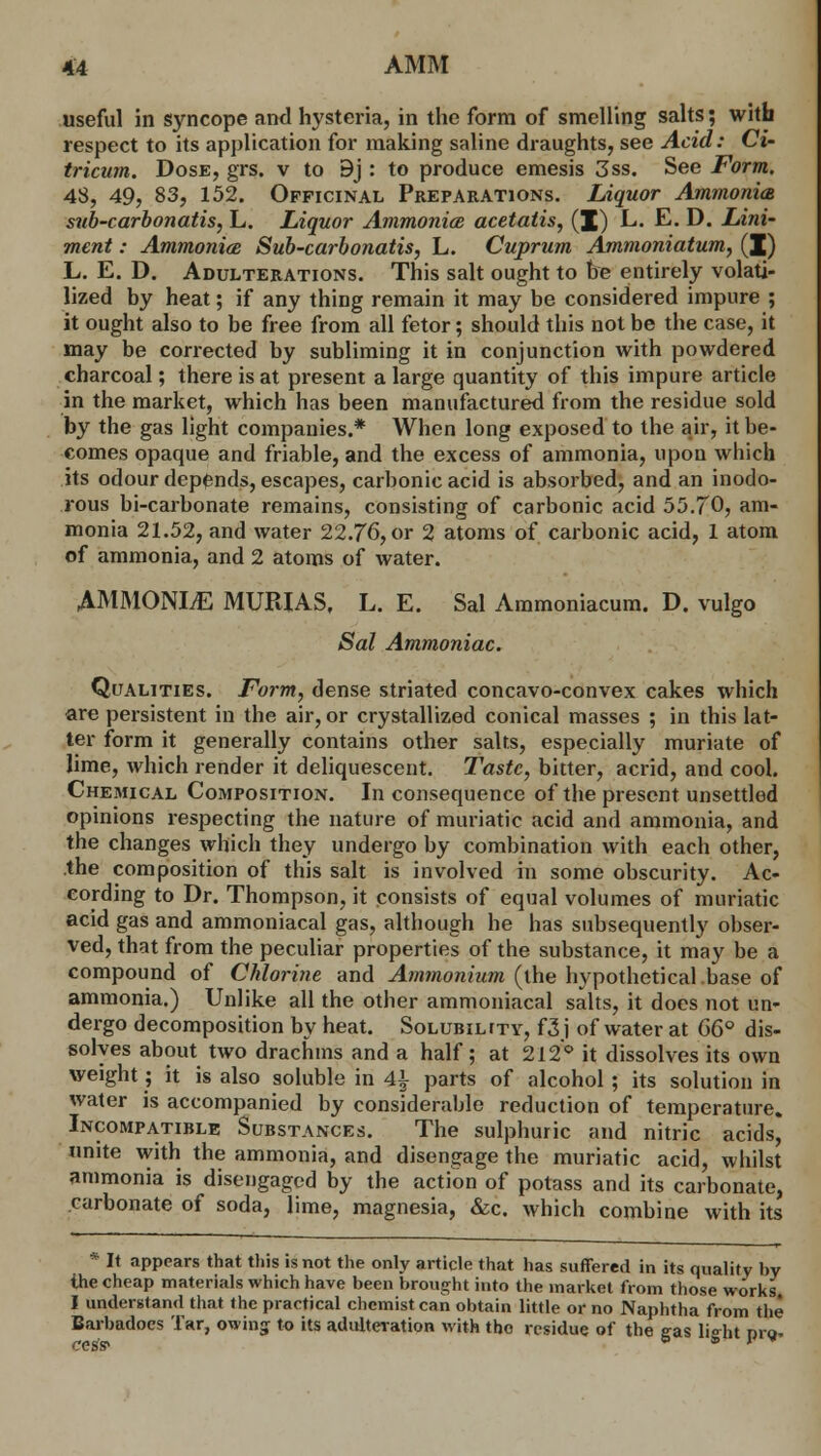 useful in syncope and hysteria, in the form of smelling salts; with respect to its application for making saline draughts, see Acid: Ci- tricum. Dose, grs. v to 9j : to produce emesis 3ss. See Form, 48, 49, 83, 152. Officinal Preparations. Liquor Ammonia sub-carbonatis, L. Liquor Ammonite acetatis, (I) L. E. D. Lini- ment : AmmonicB Sub-carbonatis, L. Cuprum Ammoniatum, (J) L. E. D. Adulterations. This salt ought to be entirely volati- lized by heat; if any thing remain it may be considered impure ; it ought also to be free from all fetor; should this not be the case, it may be corrected by subliming it in conjunction with powdered charcoal; there is at present a large quantity of this impure article in the market, which has been manufactured from the residue sold by the gas light companies.* When long exposed to the air, it be- comes opaque and friable, and the excess of ammonia, upon which its odour depends, escapes, carbonic acid is absorbed, and an inodo- rous bi-carbonate remains, consisting of carbonic acid 55.70, am- monia 21.52, and water 22.76, or 2 atoms of carbonic acid, 1 atom of ammonia, and 2 atoms of water. AMMONLE MURIAS, L. E. Sal Ammoniacum. D. vulgo Sal Ammoniac. Qualities. Form, dense striated concavo-convex cakes which are persistent in the air, or crystallized conical masses ; in this lat- ter form it generally contains other salts, especially muriate of lime, which render it deliquescent. Taste, bitter, acrid, and cool. Chemical Composition. In consequence of the present unsettled opinions respecting the nature of muriatic acid and ammonia, and the changes which they undergo by combination with each other, the composition of this salt is involved in some obscurity. Ac- cording to Dr. Thompson, it consists of equal volumes of muriatic acid gas and ammoniacal gas, although he has subsequently obser- ved, that from the peculiar properties of the substance, it may be a compound of Chlorine and Ammonium (the hypothetical.base of ammonia.) Unlike all the other ammoniacal salts, it docs not un- dergo decomposition by heat. Solubility, f3j of water at 66° dis- solves about two drachms and a half; at 212° it dissolves its own weight; it is also soluble in A\ parts of alcohol; its solution in water is accompanied by considerable reduction of temperature. Incompatible Substances. The sulphuric and nitric acids, unite with the ammonia, and disengage the muriatic acid, whilst ammonia is disengaged by the action of potass and its carbonate, carbonate of soda, lime, magnesia, &c. which combine with its * It appears that this is not the only article that has suffered in its quality by the cheap materials which have been brought into the market from those works I understand that the practical chemist can obtain little or no Naphtha from the Barbadocs Tar, owing to its adulteration with tho residue, of the gas li°ht prQ. cess*