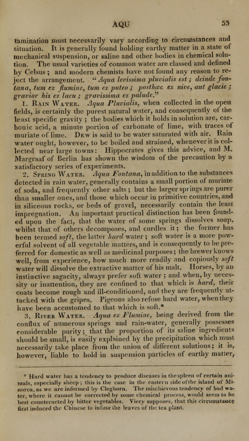 tamination must necessarily vary according to circumstances and situation. It is generally found holding earthy matter in a state of mechanical suspension, or saline and other bodies in chemical solu- tion. The usual varieties of common water are classed and defined by Celsus ; and modern chemists have not found any reason to re- ject the arrangement.  Aqua levissima pluvialis est; deinde fon- tanel, turn ex ftuminc, turn ex puteo ; posthece ex nive, aut glacie ; gravior his ex lacu ; gravissima ex paludcP 1. Rain Water. Aqua Pluvialis, when collected in the open fields, is certainly the purest natural water, and consequently of the least specific gravity ; the bodies which it holds in solution are, car- bonic acid, a minute portion of carbonate of lime, with traces of muriate of lime. Dew is said to be water saturated with air. Rain water ought, however, to be boiled and strained, whenever it is col- lected near large towns: Hippocrates gives this advice, and M. Margraaf of Berlin has shown the wisdom of the precaution by a satisfactory series of experiments. 2. Spring Water. Aqua Fontana, in addition to the substances detected in rain water, generally contains a small portion of muriate of soda, and frequently other salts ; but the larger springs are purer than smaller ones, and those which occur in primitive countries, and in siliceous rocks, or beds of gravel, necessarily contain the least impregnation. An important practical distinction has been found- ed upon the fact, that the water of some springs dissolves soap, whilst that of others decomposes, and curdles it; the former has been termed soft, the latter hard water ; soft water is a more pow- erful solvent of all vegetable matters, and is consequently to be pre- ferred for domestic as well as medicinal purposes; the brewer knows well, from experience, bow much more readily and copiously soft water will dissolve the extractive matter of his malt. Horses, by an instinctive sagacity, always prefer soft water ; and when, by neces- sity or inattention, they are confined to that which is hard, their coats become rough and ill-conditioned, and they are frequently at- tacked with the gripes. Pigeons also refuse hard water, when they have been accustomed to that which is soft.* 3. River Water. Aqua ex Flumine, being derived from the conflux of numerous springs and rain-water, generally possesses considerable purity; that the proportion of its saline ingredients should be small, is easily explained by the precipitation which must necessarily take place from the union of different solutions; it is, however, liable to hold in suspension particles of earthy matter, * Hard water has a tendency to produce diseases in the spleen of certain ani- mals, especially sheep; this is the case in the eastern side of the island of Mi- norca, as we are informed by Clejrhorn. The mischievous tendency of bad wa- ter, where it cannot be corrected by some chemical process, would seem to be best counteracted by bitter vegetables. Vicry supposes, that this circumstauce first induced the Chinese to infuse the leaves of the tea plant.