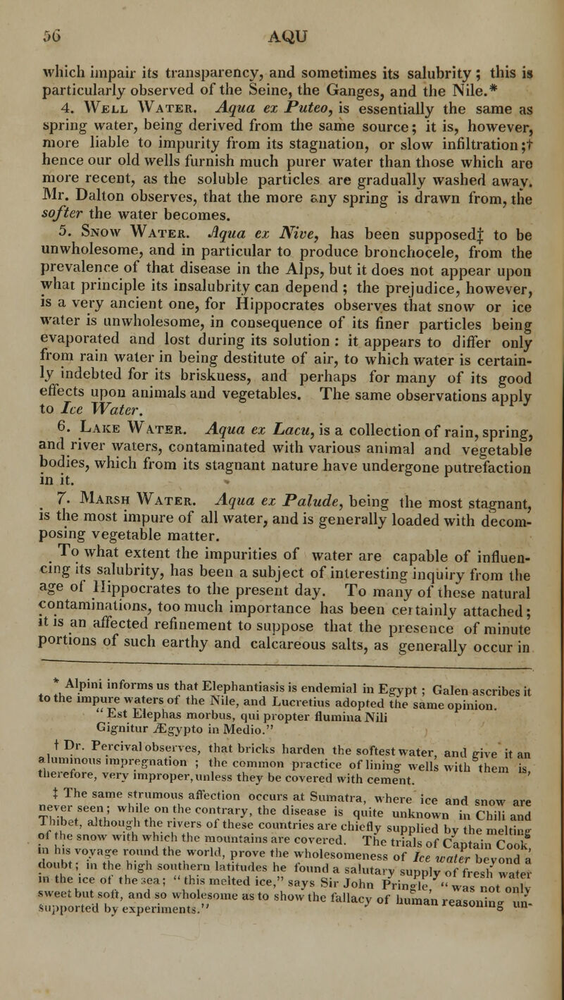 which impair its transparency, and sometimes its salubrity ; this is particularly observed of the Seine, the Ganges, and the Nile.* 4. Well Water. Aqua ex Puteo, is essentially the same as spring water, being derived from the same source; it is, however, more liable to impurity from its stagnation, or slow infiltration ;t hence our old wells furnish much purer water than those which are more recent, as the soluble particles are gradually washed away. Mr. Dalton observes, that the more &ny spring is drawn from, the softer the water becomes. 5. Snow Water. Aqua ex Nive, has been supposed^ to be unwholesome, and in particular to produce bronchocele, from the prevalence of that disease in the Alps, but it does not appear upon what principle its insalubrity can depend ; the prejudice, however, is a very ancient one, for Hippocrates observes that snow or ice water is unwholesome, in consequence of its finer particles being evaporated and lost during its solution : it appears to differ only from rain water in being destitute of air, to which water is certain- ly indebted for its briskuess, and perhaps for many of its good effects upon animals and vegetables. The same observations apply to Ice Water. 6. Lake Water. Aqua ex Lacu, is a collection of rain, spring, and river waters, contaminated with various animal and vegetable bodies, which from its stagnant nature have undergone putrefaction in it. m 7. Marsh Water. Aqua ex Palude, being the most stagnant, is the most impure of all water, and is generally loaded with decom- posing vegetable matter. To what extent the impurities of water are capable of influen- cing its salubrity, has been a subject of interesting inquiry from the age of Hippocrates to the present day. To many of these natural contaminations, too much importance has been certainly attached; it is an affected refinement to suppose that the presence of minute portions of such earthy and calcareous salts, as generally occur in * Alpini informs us that Elephantiasis is endemial in Egypt ; Galen ascribes it to the impure waters of the Nile, and Lucretius adopted the same opinion. Est Elephas morbus, qui propter flumina Nili Gignitur iEgypto in Medio. tDr. Percival observes, that bricks harden the softest water, and trive it an aluminous impregnation ; the common practice of lining- wells with them is tlieretore, very improper,unless they be covered with cement. X The same strumous affection occurs at Sumatra, where ice and snow are never seen; while on the contrary, the disease is quite unknown in Chili and Ihibet, although the rivers ol these countries are chiefly supplied bv the melting of the snow with which the mountains are covered. The trials of KntainConk in his voya?e round the world, prove the wholesomeness of Ice wafer beyond a doubt; ,„ the high southern latitudes he found a salutary supply ofTresh water in the ,ce ot the sea; « tb s melted ice, says Sir John Pringle - was not onh sweet but soft, and so wholesome as to show the fallacy of human reasoning n- supported by experiments. » ™