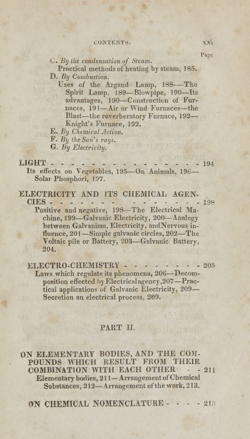 Page C. By the condensation of Steam. Practical methods of heating by steam, 185. D. By Combustion. Uses of the Argand Lamp, 188—The Spirit Lamp, 189—Blowpipe, 190—Its advantages, 190—Construction of Fur- naces, 191—Air or Wind Furnaces—the Blast—the reverberatory Furnace, 192— Knight's Furnace, 192. E. By Chemical Action. F. By the Sun's rays. G. By Electricity. LIGHT 194 Its effects on Vegetables, 195—On Animals, 196— Solar Phosphori, 197. ELECTRICITY AND ITS CHEMICAL AGEN- CIES 198 Positive and negative, 198—The Electrical Ma- chine, 199—Galvanic Electricity, 200—Analogy between Galvanism, Electricity, andNervous in- fluence, 201—Simple galvanic circles, 202—The Voltaic pile or Battery, 203—Galvanic Battery, 204. ELECTRO-CHEMISTRY - - - 205 Laws which regulate its phenomena, 206—Decom- position effected byElectricalagency,207—Prac- tical applications of Galvanic Electricity, 209— Secretion an electrical process, 209. PART II. ON ELEMENTARY BODIES, AND THE COM- POUNDS WHICH RESULT FROM THEIR COMBINATION WITH EACH OTHER - - 211 Elementary bodies, 211—Arrangement of Chemical Substances, 212—Arrangement of the work, 213. ON CHEMICAL NOMENCLATURE - - - -213