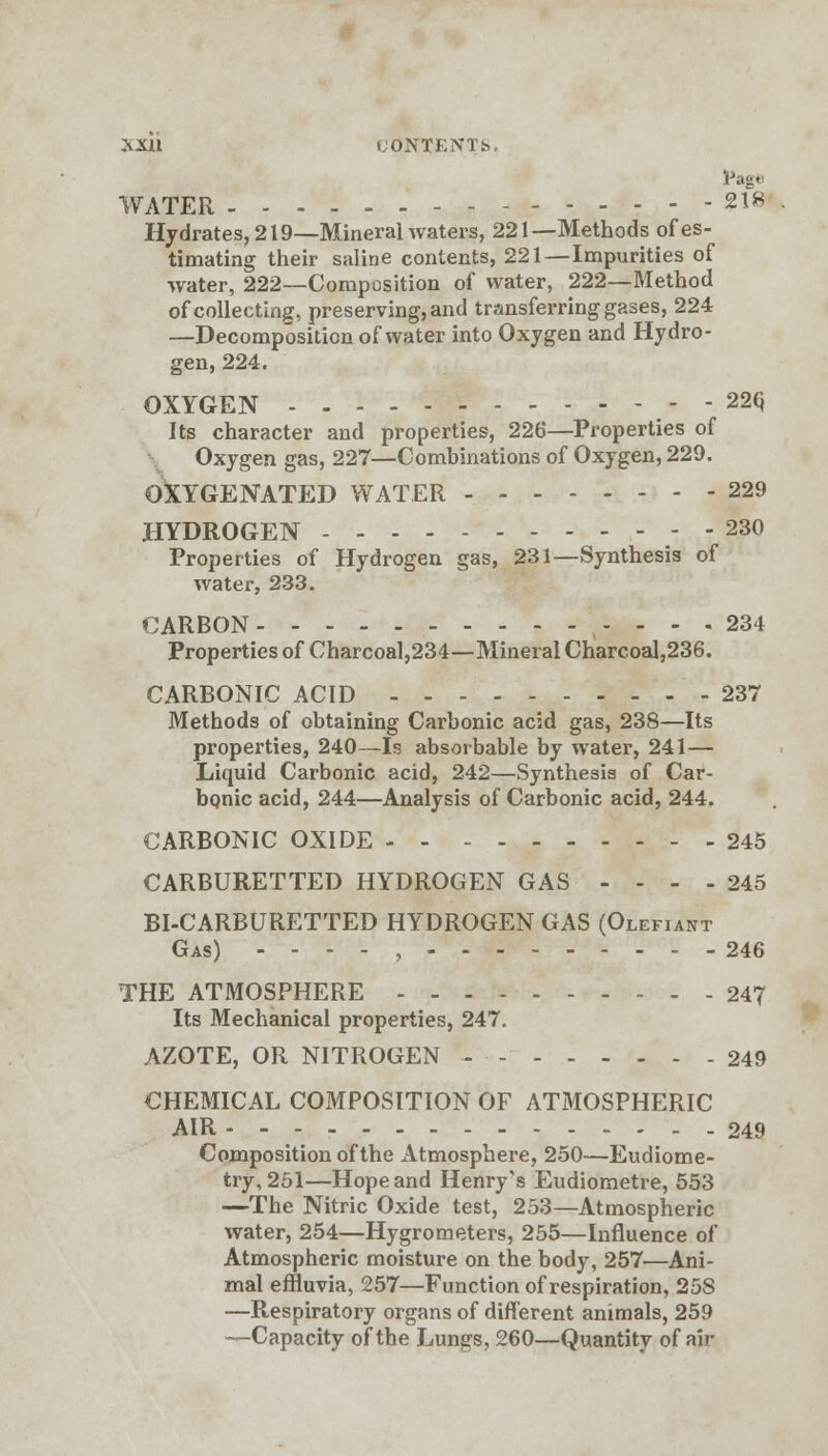 lJage WATER 218 Hydrates, 219—Mineral waters, 221—Methods of es- timating their saline contents, 221—Impurities of water, 222—Composition of water, 222—Method of collecting, preserving, and transferring gases, 224 —Decomposition of water into Oxygen and Hydro- gen, 224. OXYGEN 22Q Its character and properties, 226—Properties of Oxygen gas, 227—Combinations of Oxygen, 229. OXYGENATED WATER 229 HYDROGEN 230 Properties of Hydrogen gas, 231—Synthesis of water, 233. CARBON - ... 234 Properties of Charcoal,234—Mineral Charcoal,236. CARBONIC ACID - 237 Methods of obtaining Carbonic acid gas, 238—Its properties, 240—Is absorbable by water, 241— Liquid Carbonic acid, 242—Synthesis of Car- bonic acid, 244—Analysis of Carbonic acid, 244. CARBONIC OXIDE 245 CARBURETTED HYDROGEN GAS .... 245 BI-CARBURETTED HYDROGEN GAS (Olefiant Gas) - - - - , 246 THE ATMOSPHERE 247 Its Mechanical properties, 247. AZOTE, OR NITROGEN - 249 CHEMICAL COMPOSITION OF ATMOSPHERIC AIR 249 Composition of the Atmosphere, 250—Eudiome- try, 251—Hope and Henry's Eudiometre, 553 —The Nitric Oxide test, 253—Atmospheric water, 254—Hygrometers, 255—Influence of Atmospheric moisture on the body, 257—Ani- mal effluvia, 257—Function of respiration, 25S —Respiratory organs of different animals, 259 —Capacity of the Lungs, 260—Quantity of air