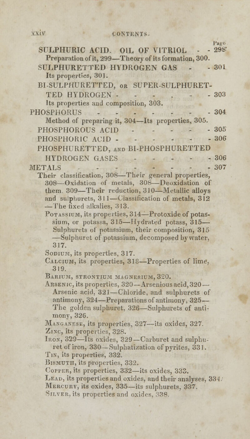 SULPHURIC ACID. OIL OF VITRIOL - - 29S' Preparation of it, 299—Theory of its formation, 300. SULPHURETTED HYDROGEN GAS - - 301 Its properties, 301. BI-SULPHURETTED, or SUPER-SULPHURET- TED HYDROGEN ---.-- 303 Its properties and composition, 303. PHOSPHORUS 304 Method of preparing it, 304—Its properties, 305. PHOSPHOROUS ACID 305 PHOSPHORIC ACID 305 PHOSPHURETTED, and BI-PHOSPHURETTED HYDROGEN GASES 306 METALS 307 Their classification, 308—Their general properties, 308—Oxidation of metals, 308—Deoxidation of them. 309—Their reduction, 310—Metallic alloys and suiphurets, 311—Classification of metals, 312 —The fixed alkalies, 313. Potassium, its properties, 314—Protoxide of potas- sium, or potassa, 315—Hydrated potass, 315— Suiphurets of potassium, their composition, 315 —Sulphuret of potassium, decomposed by water. 317. Sodium, its properties, 317. Calcium, its properties, 318—Properties of lime. 319. Barium, strontium magnesium, 320. Arsenic, its properties, 320—Arsenious acid, 320 — Arsenic acid. 321—Chloride, and suiphurets of antimony, 324—Preparations of antimony, 325— The golden sulphuret, 326—Suiphurets of anti- mony, 326. Manganese, its properties, 327—its oxides, 327. Zinc, its properties, 328. Iron, 329—Its oxides, 329—Carburet and sulphu- ret of iron, 330—Sulphatization of pyrites, 331. Tin, its properties, 332. Bismuth, its properties, 332. Copper, its properties, 332—its oxides, 333. Lead, its properties and oxides, and their analyses, 334-' Mercury, its oxides, 335—its suiphurets, 337. Silver, its properties and oxides, 338.