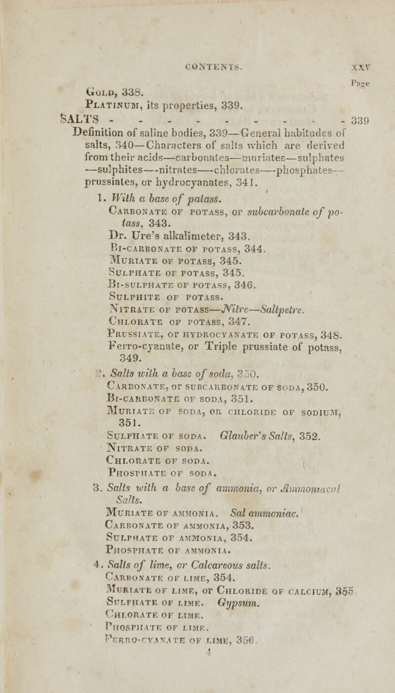 Page Gold, 33S. Platinum, its properties, 339. SALTS - - 339 Definition of saline bodies, 339—General habitudes of salts, 340—Characters of salts which are derived from their acids—carbonates—muriates—sulphates —sulphites—nitrates—chlorates—phosphates— prussiates, or hydrocyanates, 341. I. With a base of palass. Carbonate of potass, or subcarbonate of po- tass, 343. Dr. Ure's alkalimeter, 343. bl-carbonate of potass, 344. Muriate of potass, 345. Sulphate of potass, 345. Bf-sulphate of potass, 346. Sulphite of potass. Nitrate of potass—Nitre—Saltpetre. Chlorate of potass, 347. Prussiate, or hydrocyanate of potass, 34S. Ferro-cyanate, or Triple prussiate of potass, 349. '. Salts with a bass of soda, 350. Carbonate, or subcarbonate of soda, 350. Bi-careonate of soda, 351. Muriate of soda, or chloride of sodium, 351. Sulphate of soda. Glauber's Salts, 352. Nitrate of soda. Chlorate of soda. Phosphate of soda. 3. Salts with a base of ammonia, or Jlmniomacal Salts. Muriate of ammonia. Sal ammoniac. Carbonate of ammonia, 353. Sulphate of ammonia, 354. Phosphate of ammonia. 4. Salts of lime, or Calcareous salts. Carbonate of lime, 354. Muriate of lime, or Chloride of calcium, 35r Sulfhate of lime. Gypsum. Chlorate of lime. Phosphate of lime. Ferro-cyanate of lime, 3 I