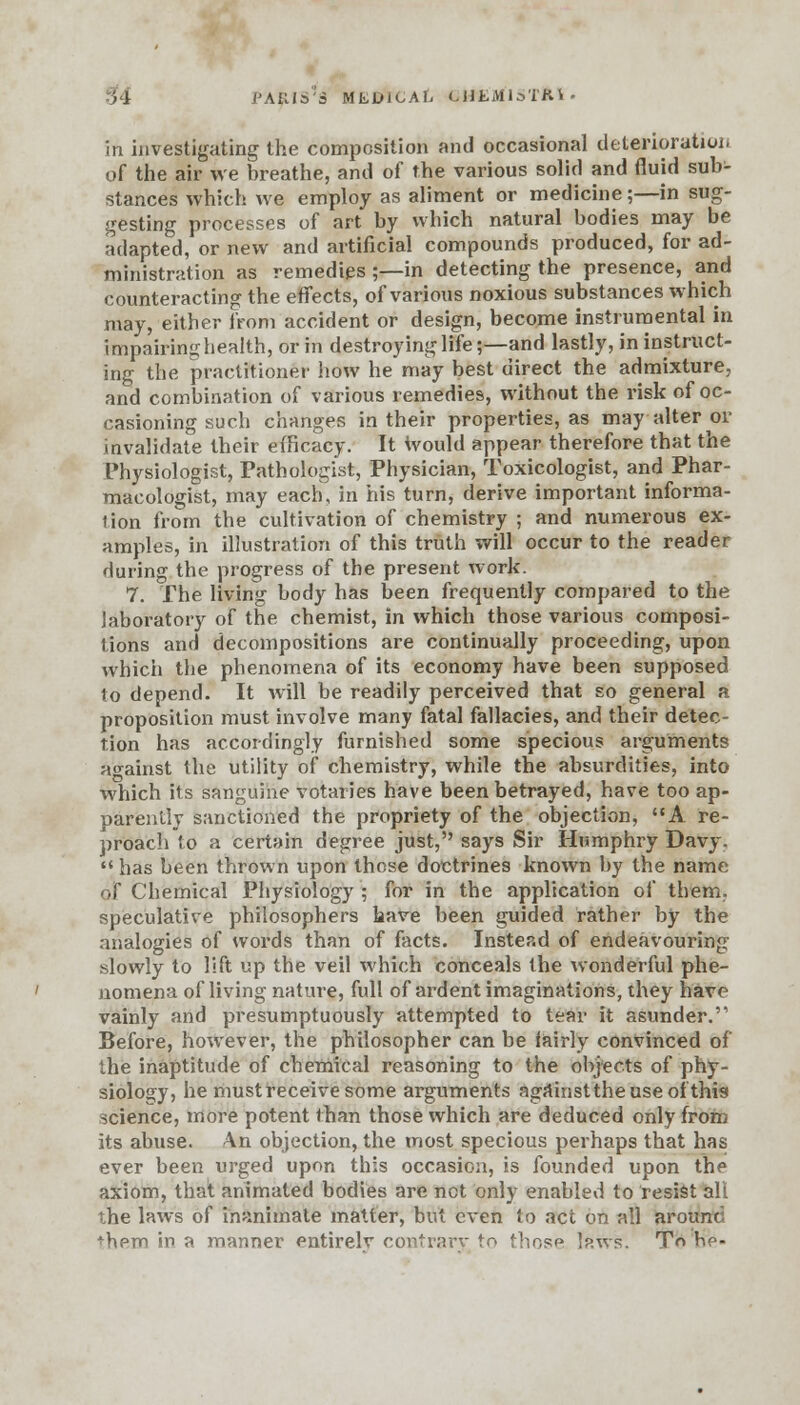 > i PAfUS'a MtDlCAL CH'EM1STA1< in investigating the composition and occasional deterioration of the air we breathe, and of the various solid and fluid sub- stances which we employ as aliment or medicine;—in sug- gesting processes of art by which natural bodies may be adapted, or new and artificial compounds produced, for ad- ministration as remedies ;—-in detecting the presence, and counteracting the effects, of various noxious substances which may, either from accident or design, become instrumental in impairing health, or in destroying life;—and lastly, in instruct- ing the practitioner how he may best direct the admixture, and combination of various remedies, without the risk of oc- casioning such changes in their properties, as may alter or invalidate their efficacy. It would appear therefore that the Physiologist, Pathologist, Physician, Toxicologist, and Phar- macologist, may each, in his turn, derive important informa- tion from the cultivation of chemistry ; and numerous ex- amples, in illustration of this truth will occur to the reader during the progress of the present work. 7. The living body has been frequently compared to the laboratory of the chemist, in which those various composi- tions and decompositions are continually proceeding, upon which the phenomena of its economy have been supposed to depend. It will be readily perceived that so general a proposition must involve many fatal fallacies, and their detec- tion has accordingly furnished some specious arguments against the utility of chemistry, while the absurdities, into which its sanguine votaries have been betrayed, have too ap- parently sanctioned the propriety of the objection, A re- proach to a certain degree just, says Sir Humphry Davy.  has been thrown upon those doctrines known by the name of Chemical Physiology ; for in the application of them, speculative philosophers have been guided rather by the analogies of words than of facts. Instead of endeavouring slowly to lift up the veil which conceals the wonderful phe- nomena of living nature, full of ardent imaginations, they have vainly and presumptuously attempted to tear it asunder. Before, however, the philosopher can be fairly convinced of the inaptitude of chemical reasoning to the objects of phy- siology, he must receive some arguments againsttheuseof this science, more potent than those which are deduced only from its abuse. An objection, the most specious perhaps that has ever been urged upon this occasion, is founded upon the axiom, that animated bodies are net only enabled to resist all the laws of inanimate matter, but even to act on all around +hpm in a manner entirelv contrary to those Ip.ws. T« be-