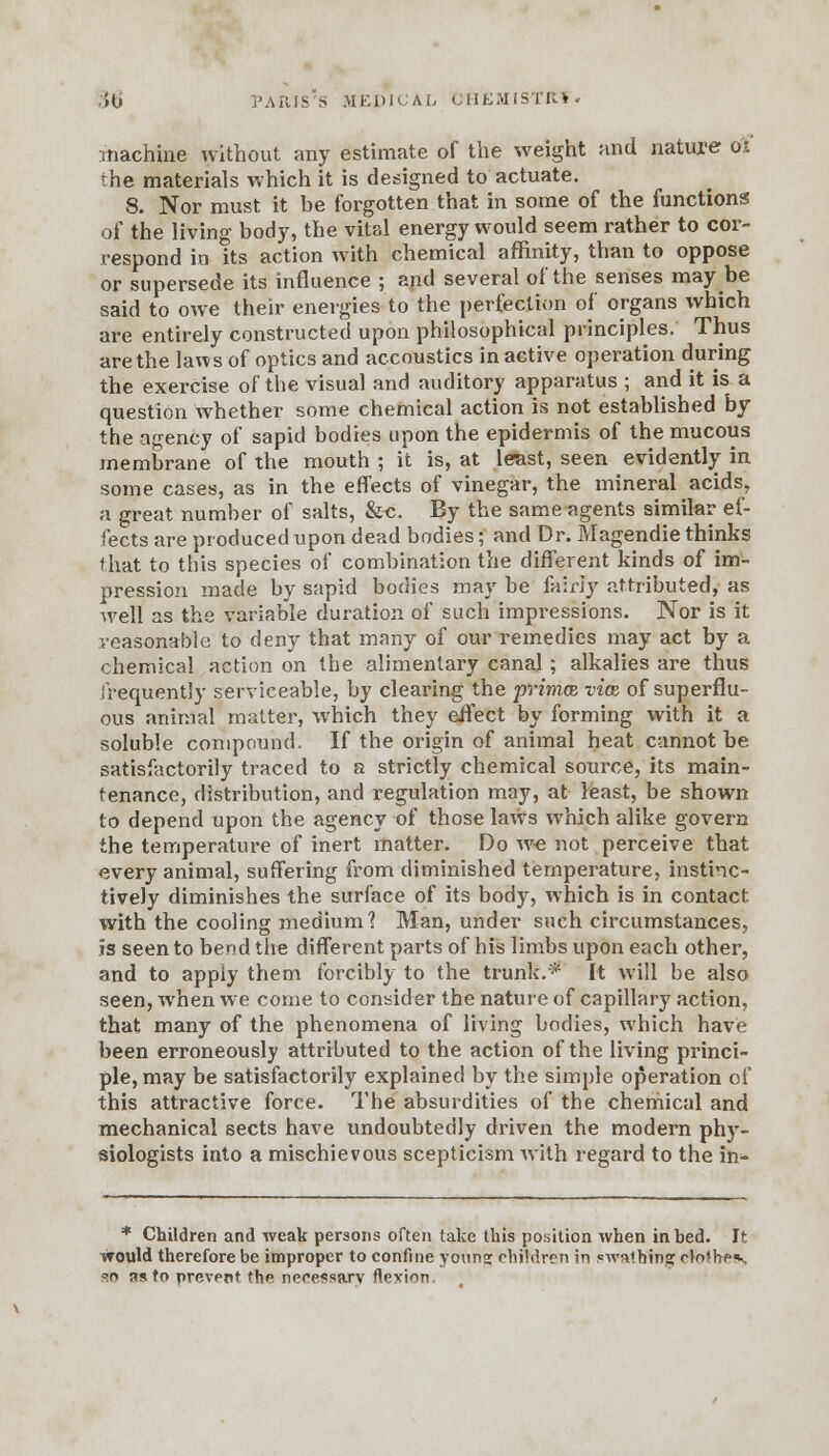 machine without any estimate of the weight and nature 01 the materials which it is designed to actuate. 8. Nor must it be forgotten that in some of the functions of the living body, the vital energy would seem rather to cor- respond in its action with chemical affinity, than to oppose or supersede its influence ; and several of the senses may be said to owe their energies to the perfection of organs which are entirely constructed upon philosophical principles. Thus are the laws of optics and accoustics in active operation during the exercise of the visual and auditory apparatus ; and it is a question whether some chemical action is not established by the agency of sapid bodies upon the epidermis of the mucous membrane of the mouth ; it is, at le-ast, seen evidently in some cases, as in the effects of vinegar, the mineral acids, a great number of salts, &c. By the same agents similar ef- fects are produced upon dead bodies; and Dr. Magendie thinks that to this species of combination the different kinds of im- pression made by sapid bodies may be fairly attributed, as well as the variable duration of such impressions. Nor is it reasonable to deny that many of our remedies may act by a chemical action on the alimentary canal; alkalies are thus frequently serviceable, by clearing the prima vice of superflu- ous animal matter, which they effect by forming with it a soluble compound. If the origin of animal heat cannot be satisfactorily traced to a strictly chemical source, its main- tenance, distribution, and regulation may, at least, be shown to depend upon the agency of those laws which alike govern the temperature of inert matter. Do we not perceive that every animal, suffering from diminished temperature, instinc- tively diminishes the surface of its body, which is in contact with the cooling medium? Man, under such circumstances, is seen to bend the different parts of his limbs upon each other, and to apply them forcibly to the trunk.* It will be also seen, when we come to consider the nature of capillary action, that many of the phenomena of living bodies, which have been erroneously attributed to the action of the living princi- ple, may be satisfactorily explained by the simple operation of this attractive force. The absurdities of the chemical and mechanical sects have undoubtedly driven the modern phy- siologists into a mischievous scepticism with regard to the in- * Children and weak persons often take this position when in bed. It would therefore be improper to confine younsi chirdren in swathing clothe*, =>r> ns to prevent the necessary flexion