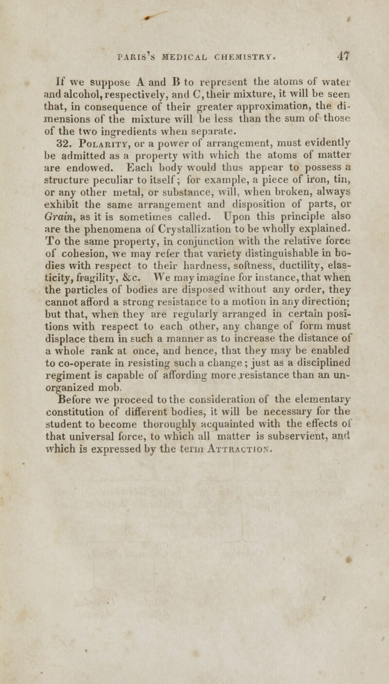 Jf we suppose A and B to represent the atoms of water and alcohol, respectively, and C, their mixture, it will be seen that, in consequence of their greater approximation, the di- mensions of the mixture will be less than the sum of those of the two ingredients when separate. 32. Polarity, or a power of arrangement, must evidently be admitted as a property with which the atoms of matter are endowed. Each body would thus appear to possess a structure peculiar to itself; for example, a piece of iron, tin, or any other metal, or substance, will, when broken, always exhibit the same arrangement and disposition of parts, or Grain, as it is sometimes called. Upon this principle also are the phenomena of Crystallization to be wholly explained. To the same property, in conjunction with the relative force of cohesion, we may refer that variety distinguishable in bo- dies with respect to their hardness, softness, ductility, elas- ticity, fragility, &c. We may imagine for instance, that when the particles of bodies are disposed without any order, they cannot afford a strong resistance to a motion in any direction; but that, when they are regularly arranged in certain posi- tions with respect to each other, any change of form must displace them in such a manner as to increase the distance of a whole rank at once, and hence, that they may be enabled to co-operate in resisting such a change; just as a disciplined regiment is capable of affording more .resistance than an un- organized mob. Before we proceed to the consideration of the elementary constitution of different bodies, it will be necessary for the student to become thoroughly acquainted with the effects of that universal force, to which all matter is subservient, and which is expressed by the term Attraction.