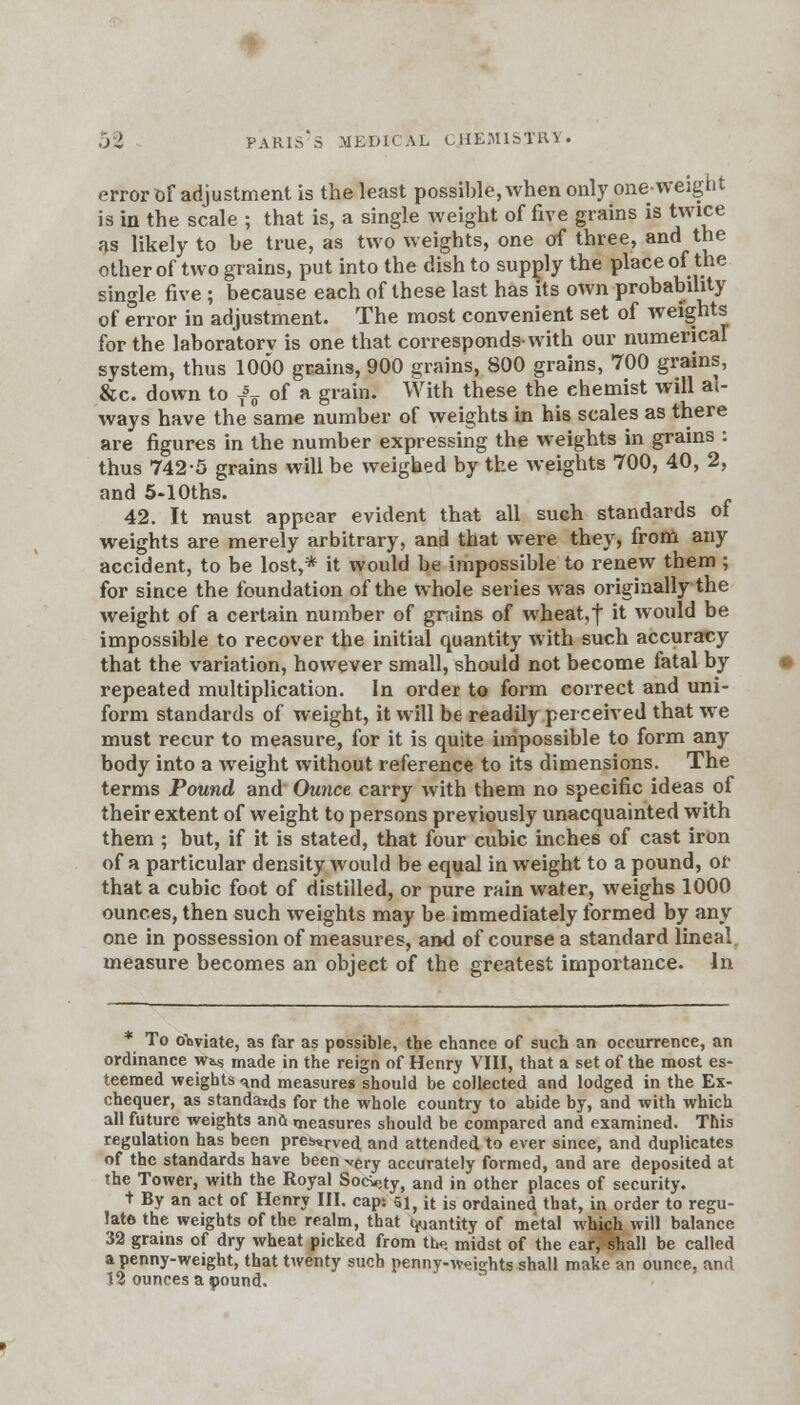 error Of adjustment is the least possible, when only one-weight is in the scale ; that is, a single weight of five grains is twice as likely to be true, as two weights, one of three, and the other of two grains, put into the dish to supply the place of the single five ; because each of these last has its own probability of error in adjustment. The most convenient set of weights for the laboratorv is one that corresponds-with our numerical system, thus 1000 grains, 900 grains, 800 grains, 700 grains, &c. down to T5^ of a grain. With these the ehemist will al- ways have the same number of weights in his scales as there are figures in the number expressing the weights in grains : thus 742-5 grains will be weighed by the weights 700, 40, 2, and 5-10ths. 42. It must appear evident that all such standards of weights are merely arbitrary, and that were they, from any accident, to be lost,* it would be impossible to renew them ; for since the foundation of the whole series was originally the weight of a certain number of grains of wheat,f it would be impossible to recover the initial quantity with such accuracy that the variation, however small, should not become fatal by repeated multiplication. In order to form correct and uni- form standards of weight, it will be readily perceived that we must recur to measure, for it is quite impossible to form any body into a weight without reference to its dimensions. The terms Pound and Ounce carry with them no specific ideas of their extent of weight to persons previously unacquainted with them ; but, if it is stated, that four cubic inches of cast iron of a particular density would be equal in weight to a pound, or that a cubic foot of distilled, or pure rain water, weighs 1000 ounces, then such weights may be immediately formed by any one in possession of measures, and of course a standard lineal measure becomes an object of the greatest importance. In * To obviate, as far as possible, the chance of such an occurrence, an ordinance w^ made in the reign of Henry VIII, that a set of the most es- teemed weights ^nd measures should be collected and lodged in the Ex- chequer, as standa-tds for the whole country to abide by, and with which all future weights ana measures should be compared and examined. This regulation has been pres«rved and attended to ever since, and duplicates of the standards have been very accurately formed, and are deposited at the Tower, with the Royal SocV,ty, and in other places of security. t By an act of Henry III. cap: 51, it is ordained that, in order to regu- late the weights of the realm, that quantity of metal which will balance 32 grains of dry wheat picked from tLo. midst of the ear, shall be called a penny-weight, that twenty such penny-weights shall make an ounce, and 12 ounces a pound.