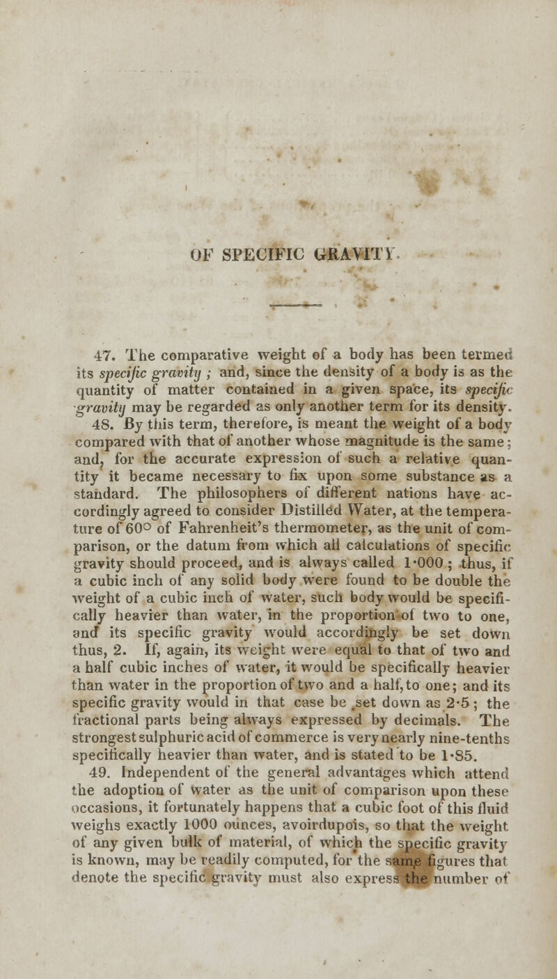 OF SPECIFIC GRAVITi 47. The comparative weight of a body has been termed its specific gravity ; and, since the density of a body is as the quantity of matter contained in a given space, its specific ■gravity may be regarded as only another term for its density. 48. By this term, therefore, is meant the weight of a body compared with that of another whose magnitude is the same: and, for the accurate expression of such a relative quan- tity it became necessary to fix upon some substance as a standard. The philosophers of different nations have ac- cordingly agreed to consider Distilled Water, at the tempera- ture of 60° of Fahrenheit's thermometer, as the unit of com- parison, or the datum from which all calculations of specific gravity should proceed, and is always called l'OOO ; thus, if a cubic inch of any solid body were found to be double the weight of a cubic inch of water, such body would be specifi- cally heavier than water, in the proportion of two to one, and* its specific gravity would accordingly be set down thus, 2. If, again, its weight were equal to that of two and a half cubic inches of water, it would be specifically heavier than water in the proportion of two and a half, to one; and its specific gravity would in that case be #set down as 2*5; the fractional parts being always expressed by decimals. The strongest sulphuric acid of commerce is very nearly nine-tenths specifically heavier than water, and is stated to be 1-85. 49. Independent of the general advantages which attend the adoption of water as the unit of comparison upon these occasions, it fortunately happens that a cubic foot of this fluid weighs exactly 1000 ounces, avoirdupois, so that the weight of any given bulk of material, of which the specific gravity is known, may be readily computed, for the samp figures that denote the specifid&gravity must ulso express the number of