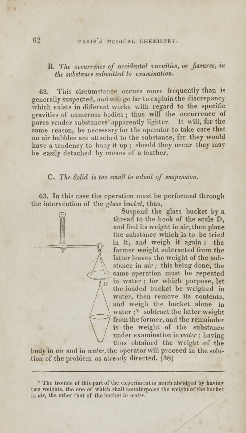 B. The occurrence of accidental vacuities, or fissures, in the substance submitted to examination. 62. Tiiis circumstance occurs more frequently than is generally suspected, and will go far to explain the discrepancy which exists in different works with regard to the specific gravities of numerous bodies ; thus will the occurrence of pores render substances apparently lighter. It will, for the same reason, be necessary for the operator to take care that no air bubbles are attached to the substance, for they would have a tendency to buoy it up ; should they occur they may be easily detached by means of a feather. C. The Solid is too small to admit of suspension. 63. In this case the operation must be performed through the intervention of the glass bucket, thus, Suspend the glass bucket by a thread to the hook of the scale D, and find its weight in air, then place the substance which is to be tried in it, and weigh it again ; the former weight subtracted from the latter leaves the weight of the sub- stance in air ; this being done, the same operation must be repeated in water ; for which purpose, let the loaded bucket be weighed in water, then remove its contents, and weigh the bucket alone in water ;* subtract the latter weight from the former, and the remainder is the weight of the substance under examination in water; having thus obtained the weight of the body in air and in wafer, the operator will proceed in the solu- tion of the problem as already directed. (58) * The trouble of this part of the experiment is much abridged by having two weights, the one of which shall counterpoise the weight of the bucket in air, the other that of the bucket in xcaler.