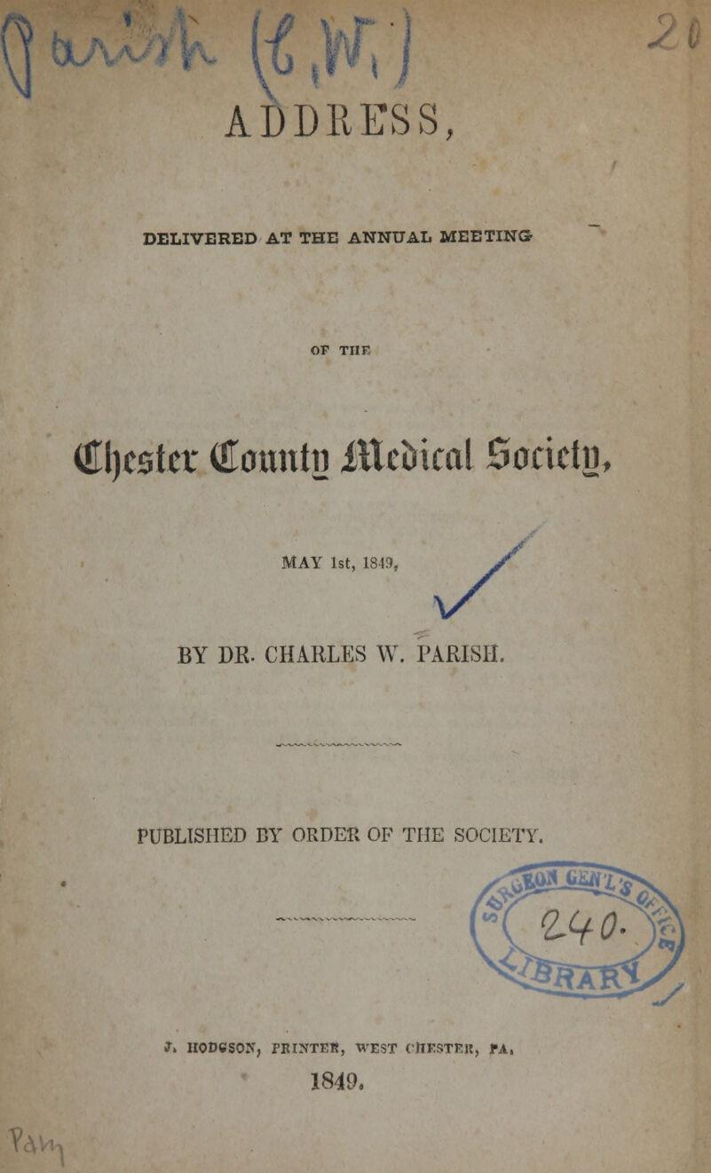 ADDRESS, DELIVERED AT THE ANNUAL MEETING? OF TIIF €l)csta' Comttn ittcDtcal Society, MAY 1st, 1849, BY DE. CHARLES W. PARISH. PUBLISHED BY ORDER OF THE SOCIETY. J» HODGSON, rRINTEE, WEST CHESTER, PA, 1849.