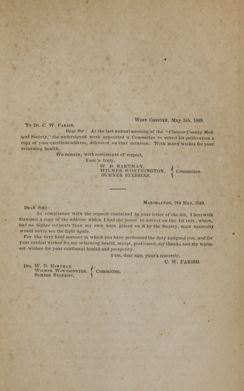 West Chester, May 5th, 1849. To Dr. C. VV. Parish, Dear Sir : At the last annual meeting of the  Chester County Med- ical Society, the undersigned were appointed a Committee to solicit for publication a copy of your excellent address, delivered on that occasion. With many wishes for your returning health, We remain, with sentiments of respect, Vour's truly, ' VV. D. HARTMAN, WILMER VVORTIinVGTON, \ Committee. SUMNER STEUliliWS f, I Coi: Marshalton, 7th May, 1849. Dear Sirs : In compliance with the request contained in your letter of the 5th, 1 herewith Transmit a copy of the address Which 1 had the honor to deliver on the 1st inst., which, hail no higher estimate than my own been placed on it by the Society, most assuredly would never see the light again. For the very kind manner in which you have performed the duty assigned you, and for your cordial wishes for my returning health, accept, gentlemen,my thanks and my warm- est wishes for your continual health and prosperity. 1 am, dear sirs, your's sincerely, C. VV. rARlSU. Drs, VV. D. Hartman, } Wilmer Wokthinoton, v Committee. Sumner Steuih.ns, J