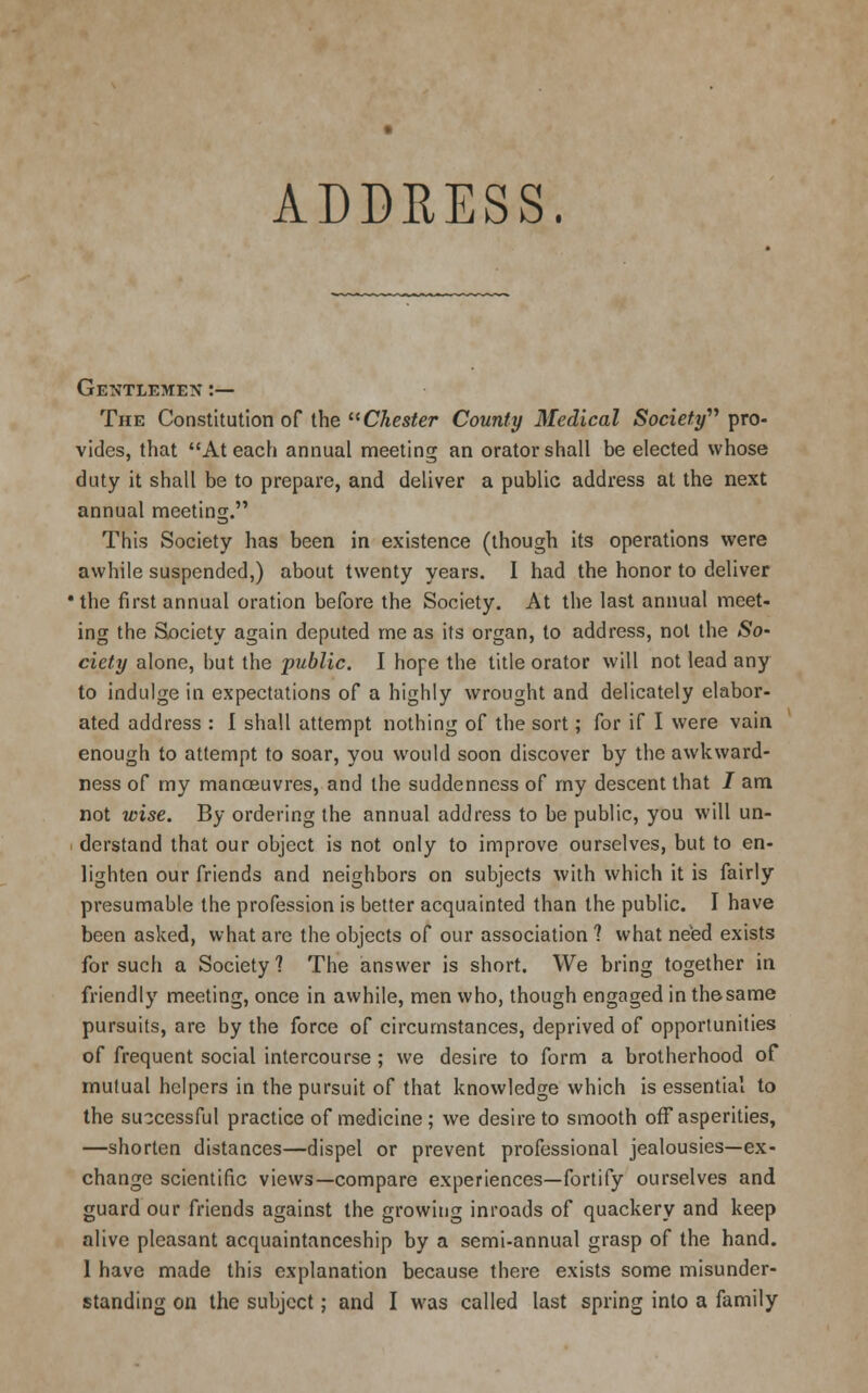 Gentlemen :— The Constitution of the Chester County Medical Society pro- vides, that At each annual meeting an orator shall be elected whose duty it shall be to prepare, and deliver a public address at the next annual meeting. This Society has been in existence (though its operations were awhile suspended,) about twenty years. I had the honor to deliver •the first annual oration before the Society. At the last annual meet- ing the Society again deputed me as its organ, to address, not the So~ ciety alone, but the public. I hope the title orator will not lead any to indulge in expectations of a highly wrought and delicately elabor- ated address : I shall attempt nothing of the sort; for if I were vain enough to attempt to soar, you would soon discover by the awkward- ness of my manoeuvres, and the suddenness of my descent that J am not wise. By ordering the annual address to be public, you will un- derstand that our object is not only to improve ourselves, but to en- lighten our friends and neighbors on subjects with which it is fairly presumable the profession is better acquainted than the public. I have been asked, what are the objects of our association ? what need exists for such a Society? The answer is short. We bring together in friendly meeting, once in awhile, men who, though engaged in thesame pursuits, are by the force of circumstances, deprived of opportunities of frequent social intercourse; we desire to form a brotherhood of mutual helpers in the pursuit of that knowledge which is essential to the successful practice of medicine; we desire to smooth off asperities, —shorten distances—dispel or prevent professional jealousies—ex- change scientific views—compare experiences—fortify ourselves and guard our friends against the growing inroads of quackery and keep alive pleasant acquaintanceship by a semi-annual grasp of the hand. 1 have made this explanation because there exists some misunder- standing on the subject; and I was called last spring into a family