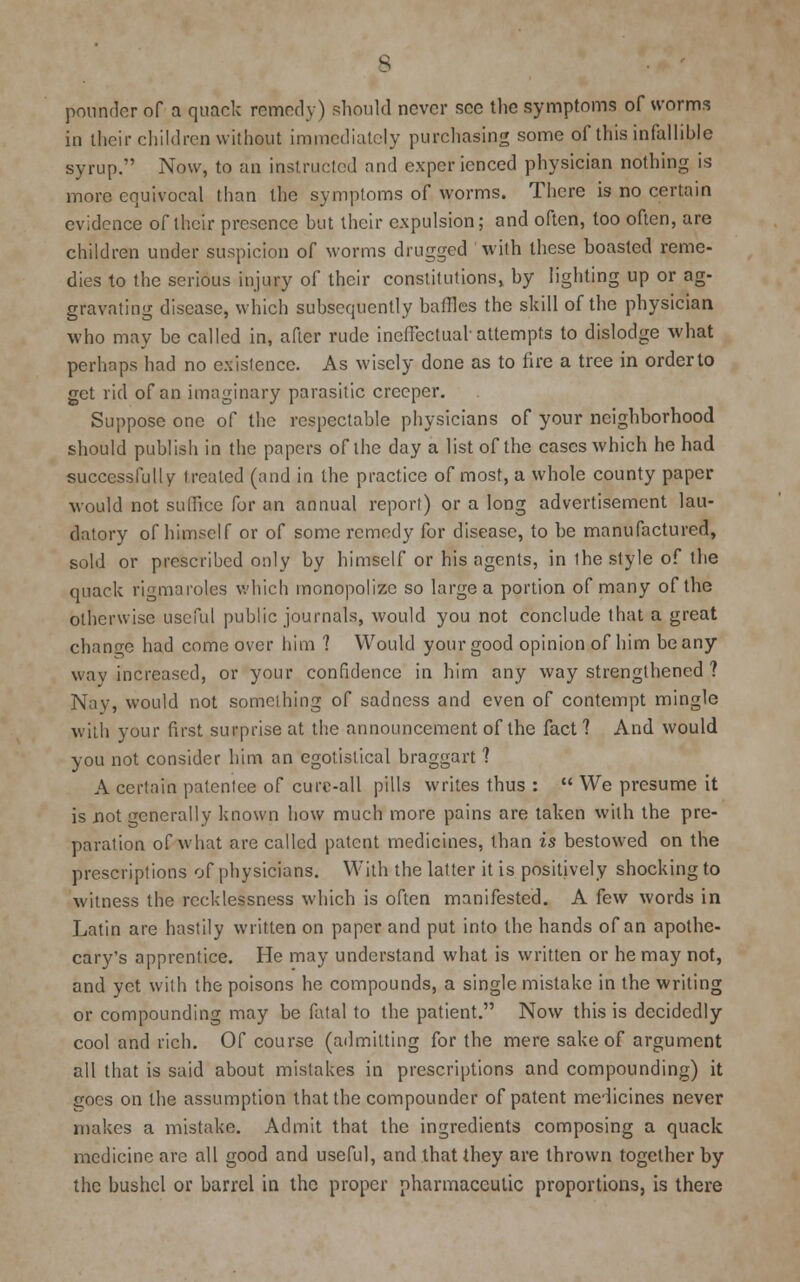 s pounder of a quack remedy) should never see the symptoms of worms in their children without immediately purchasing some of this infallible syrup. Now, to an instructed and experienced physician nothing is more equivocal than the symptoms of worms. There is no certain evidence of their presence but their expulsion; and often, too often, are children under suspicion of worms drugged with these boasted reme- dies to the serious injury of their constitutions, by lighting up or ag- gravating disease, which subsequently baffles the skill of the physician who may be called in, after rude ineffectual attempts to dislodge what perhaps had no existence. As wisely done as to fire a tree in order to get rid of an imaginary parasitic creeper. Suppose one of the respectable physicians of your neighborhood should publish in the papers of the day a list of the cases which he had successfully treated (and in the practice of most, a whole county paper would not suffice for an annual report) or a long advertisement lau- datory of himself or of some remedy for disease, to be manufactured, sold or prescribed only by himself or his agents, in ihe style of the quack rigmaroles which monopolize so large a portion of many of the otherwise useful public journals, would you not conclude that a great change had come over him 1 Would your good opinion of him be any wav increased, or your confidence in him any way strengthened ? Nay, would not something of sadness and even of contempt mingle with your first surprise at the announcement of the fact? And would you not consider him an egotistical braggart ? A certain patentee of cure-all pills writes thus :  We presume it is not generally known how much more pains are taken with the pre- paration of what are called patent medicines, than is bestowed on the prescriptions of physicians. With the latter it is positively shocking to witness the recklessness which is often manifested. A ie\v words in Latin are hastily written on paper and put into the hands of an apothe- cary's apprentice. He may understand what is written or he may not, and yet with the poisons he compounds, a single mistake in the writing or compounding may be fatal to the patient. Now this is decidedly cool and rich. Of course (admitting for the mere sake of argument all that is said about mistakes in prescriptions and compounding) it goes on the assumption that the compounder of patent medicines never makes a mistake. Admit that the ingredients composing a quack medicine are all good and useful, and that they are thrown together by the bushel or barrel in the proper pharmaceutic proportions, is there