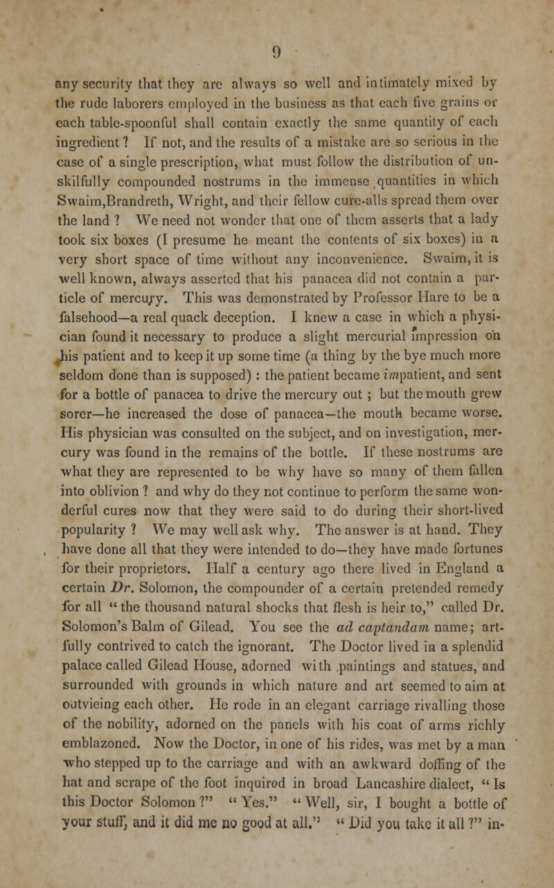any security that they are always so well and intimately mixed by the rude laborers employed in the business as that each live grains or each table-spoonful shall contain exactly the same quantity of each ingredient 1 If not, and the results of a mistake are so serious in the case of a single prescription, what must follow the distribution of un- skilfully compounded nostrums in the immense quantities in which Swaim,Brandreth, Wright, and their fellow cure-alls spread them over the land ? We need not wonder that one of them asserts that a lady took six boxes (I presume he meant the contents of six boxes) in a very short space of time without any inconvenience. Swaim, it is well known, always asserted that his panacea did not contain a par- ticle of mercu;y. This was demonstrated by Professor Hare to be a falsehood—a real quack deception. I knew a case in which a physi- cian found it necessary to produce a slight mercurial impression on ^Jiis patient and to keep it up some time (a thing by the bye much more seldom done than is supposed) : the patient became impatient, and sent for a bottle of panacea to drive the mercury out ; but the mouth grew sorer—he increased the dose of panacea—the mouth became worse. His physician was consulted on the subject, and on investigation, mer- cury was found in the remains of the bottle. If these nostrums are what they are represented to be why have so many of them fallen into oblivion ? and why do they not continue to perform the same won- derful cures now that they were said to do during their short-lived popularity ? We may well ask why. The answer is at hand. They have done all that they were intended to do—they have made fortunes for their proprietors. Half a century ago there lived in England a certain Dr. Solomon, the compounder of a certain pretended remedy for all  the thousand natural shocks that flesh is heir to, called Dr. Solomon's Balm of Gilead. You see the ad captandam name; art- fully contrived to catch the ignorant. The Doctor lived in a splendid palace called Gilead House, adorned with paintings and statues, and surrounded with grounds in which nature and art seemed to aim at outvieing each other. He rode in an elegant carriage rivalling those of the nobility, adorned on the panels with his coat of arms richly emblazoned. Now the Doctor, in one of his rides, was met by a man who stepped up to the carriage and with an awkward doffing of the hat and scrape of the foot inquired in broad Lancashire dialect,  Is this Doctor Solomon ?  Yes.  Well, sir, I bought a bottle of your stuff, and it did me no good at all.  Did you take it all ? in-