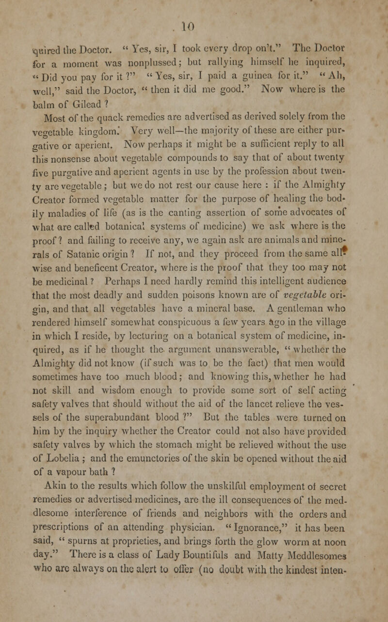paired the Doctor.  Yes, sir, I took every drop on't. The Doctor for a moment was nonplussed; but rallying himself he inquired,  Did you pay for it V  Yes, sir, I paid a guinea for it.  Ah, well, said the Doctor,  then it did me good. Now where is the balm of Gilead ? Most of the quack remedies are advertised as derived solely from the vegetable kingdom.' Very well—the majority of these are either pur- gative or aperient. Now perhaps it might be a sufficient reply to all this nonsense about vegetable compounds to say that of about twenty five purgative and aperient agents in use by the profession about twen- ty are vegetable ; but we do not rest our cause here : if the Almighty Creator formed vegetable matter for the purpose of healing the bod- ily maladies of life (as is the canting assertion of some advocates of what are called botanical systems of medicine) we ask where is the proof? and failing to receive any, we again ask are animals and mine- rals of Satanic origin ? If not, and they proceed from the same all? wise and beneficent Creator, where is the proof that they too may not be medicinal ? Perhaps I need hardly remind this intelligent audience that the most deadly and sudden poisons known are of vegetable ori- gin, and that all vegetables have a mineral base. A gentleman who rendered himself somewhat conspicuous a few years ago in the village in which I reside, by lecturing on a botanical system of medicine, in- quired, as if he thought the argument unanswerable,  whether the Almighty did not know (if such was to be the fact) that men would sometimes have too much blood; and knowing this, whether he had not skill and wisdom enough to provide some sort of self acting safety valves that should without the aid of the lancet relieve the ves- sels of the superabundant blood ? But the tables were turned on him by the inquiry whether the Creator could not also have provided safety valves by which the stomach might be relieved without the use of Lobelia ; and the emunctories of the skin be opened without the aid of a vapour bath ? Akin to the results which follow the unskilful employment ol secret remedies or advertised medicines, are the ill consequences of the med- dlesome interference of friends and neighbors with the orders and prescriptions of an attending physician.  Ignorance, it has been said,  spurns at proprieties, and brings forth the glow worm at noon day. There is a class of Lady Bountifuls and Matty Meddlesomes who arc always on the alert to offer (no doubt with the kindest inten-