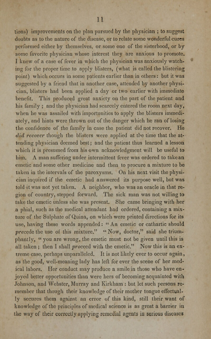 lions) improvements on the plan pursued by the physician ; to suggest doubts as to the nature of the disease, or to relate some wonderful cures performed either by tbcmselves, or some one of tbe sisterhood, or by some favorite physician whose interest they are anxious to promote. I knew of a case of fever in which the physician was anxiously watch- ing for the proper time to apply blisters, (what is called the blistering point) which occurs in some patients earlier than in others: but it was suggested by a friend that in another case, attended by another physi- cian, blisters had been applied a day or two earlier with immediate benefit. This produced great anxiety on the part of the patient and his family ; and the physician had scarcely entered the room next day, when he was assailed with importunities to apply the blisters immedi- ately, and hints were thrown out of the danger which he ran of losing the confidence of the family in case the patient did not recover. He did recover though the blisters were applied at tbe time that the at- tending physician deemed best; and the patient thus learned a lesson which it is presumed from his own acknowledgment will be useful to him. A man suffering under intermittent fever was ordered to take an emetic and some other medicine and then to procure a mixture to be taken in the intervals of the paroxysms. On his next visit the physi- cian inquired if the emetic had answered its purpose well, but was told it was not yet taken. A neighbor, who was an oracle in that re- gion of country, stepped forward. The sick man was not willing to take the emetic unless she was present. She came bringing with her a phial, such as the medical attendant had ordered, containing a mix- ture of the Sulphate of Quina, on which were printed directions for its use, having these words appended:  An emetic or cathartic should precede the use of this mixture.  Now, doctor, said she trium- phantly,  you are wrong, the emetic must not be given until this is all taken ; then I shall proceed with the emetic. Now this is an ex- treme case, perhaps unparalleled. It is not likely ever to occur again, as the good, well-meaning lady has left for ever the scene of her med- ical labors. Her conduct may produce a smile in those who have en- joyed better opportunities than were hers of becoming acquainted with Johnson, and Webster, Murray and Kirkham : but let such persons re- member that though their knowledge of their mother tongue effectual- ly secures them against an error of this kind, still their want of knowledge of the principles of medical science is as great a barrier in the way of their correctly applying remedial agents in serious diseases