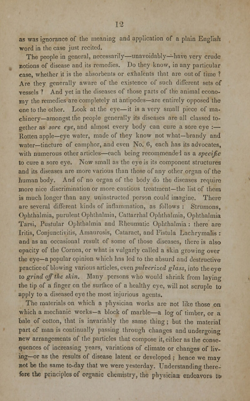 as was ignorance of the meaning and application of a plain English word in the case just recited. The people in general, necessarily—unavoidably—have very crude notions of disease and its remedies. Do they know, in any particular case, whether it is the absorbents or exhalenls that are out of time ? Are they generally aware of the existence of such different sets of vessels ? And yet in the diseases of those parts of the animal econo- my the remedies are completely at antipodes—are entirely opposed the one to the other. Look at the eye—it is a very small piece of ma- chinery—amongst the people generally its diseases are all classed to- gether as sore eye, and almost every body can cure a sore eye :— Rotten apple—eye water, made of they know not what—brandy and water—tincture of camphor, and even No. 6, each has its advocates, with numerous other articles—each being recommended as a specific to cure a sore eye. Now small as the eye is its component structures and its diseases are more various than those of any other organ of the human body. And of no organ of the body do the diseases require more nice discrimination or more cautious treatment—the list of them is much longer than any unlnstructed person could imagine. There are several different kinds of inflammation, as follows : Strumons, Ophthalmia, purulent Ophthalmia, Cattarrhal Ophthalmia, Ophthalmia Tarsi, Pustular Ophthalmia and Rheumatic Ophthalmia : there are Iritis, Conjunctivitis, Amaurosis, Cataract, and Fistula Lachrymalis : and as an occasional result of some of those diseases, there is also opacity of the Cornea, or what is vulgarly called a skin growing over the eye—a popular opinion which has led to the absurd and destructive practice of blowing various articles, even pulverized glass, into the eye to grind off the skin. Many persons who would shrink from laying the tip of a finger on the surface of a healthy eye, will not scruple to apply to a diseased eye the most injurious agents. The materials on which a physician works are not like those on which a mechanic works—a block of marble—a log of timber, or a bale of cotton, that is invariably the same thing; but the material part of man is continually passing through changes and under^oin^ new arrangements of the particles that compose it, either as the conse- quences of increasing years, variations of climate or changes of liv- ing—or as the results of disease latent or developed ; hence we may not be the same to-day that we were yesterday. Understanding there- fore the principles of organic chemistry, the physician- endeavors tO>