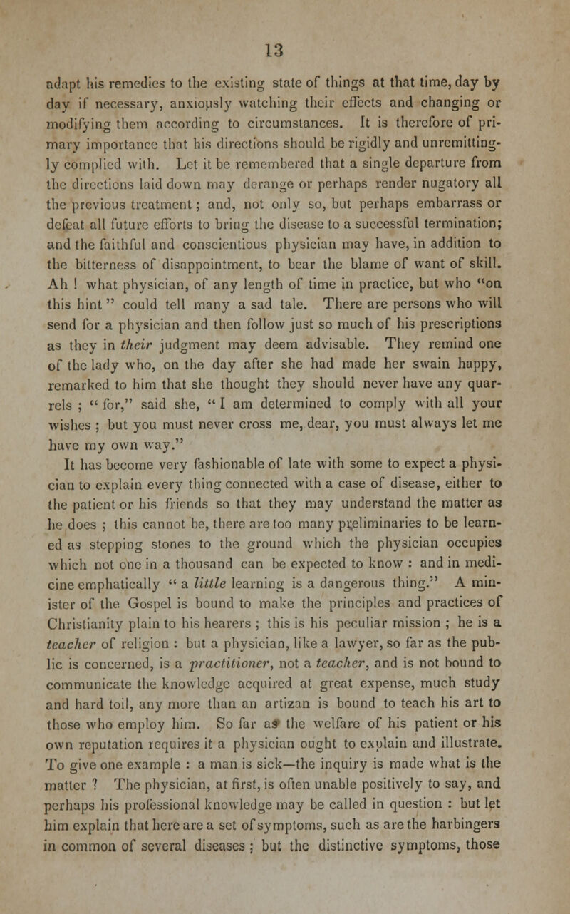 adapt his remedies to the existing state of things at that time, day by day if necessary, anxiously watching their effects and changing or modifying them according to circumstances. It is therefore of pri- mary importance that his directions should be rigidly and unremitting- ly complied with. Let it be remembered that a single departure from the directions laid down may derange or perhaps render nugatory all the previous treatment; and, not only so, but perhaps embarrass or defeat all future efforts to bring the disease to a successful termination; and the faithful and conscientious physician may have, in addition to the bitterness of disappointment, to bear the blame of want of skill. Ah ! what physician, of any length of time in practice, but who on this hint could tell many a sad tale. There are persons who will send for a physician and then follow just so much of his prescriptions as they in their judgment may deem advisable. They remind one of the lady who, on the day after she had made her swain happy, remarked to him that she thought they should never have any quar- rels ;  for, said she,  I am determined to comply with all your wishes ; but you must never cross me, dear, you must always let me have my own way. It has become very fashionable of late with some to expect a physi- cian to explain every thing connected with a case of disease, either to the patient or his friends so that they may understand the matter as he does ; this cannot be, there are too many preliminaries to be learn- ed as stepping stones to the ground which the physician occupies which not one in a thousand can be expected to know : and in medi- cine emphatically  a little learning is a dangerous thing. A min- ister of the Gospel is bound to make the principles and practices of Christianity plain to his hearers ; this is his peculiar mission ; he is a teacher of religion : but a physician, like a lawyer, so far as the pub- lic is concerned, is a practitioner, not a teacher, and is not bound to communicate the knowledge acquired at great expense, much study and hard toil, any more than an artizan is bound to teach his art to those who employ him. So far a* the welfare of his patient or his own reputation requires it a physician ought to explain and illustrate. To give one example : a man is sick—the inquiry is made what is the matter ? The physician, at first, is often unable positively to say, and perhaps his professional knowledge may be called in question : but let him explain that here are a set of symptoms, such as are the harbingers in common of several diseases; but the distinctive symptoms, those