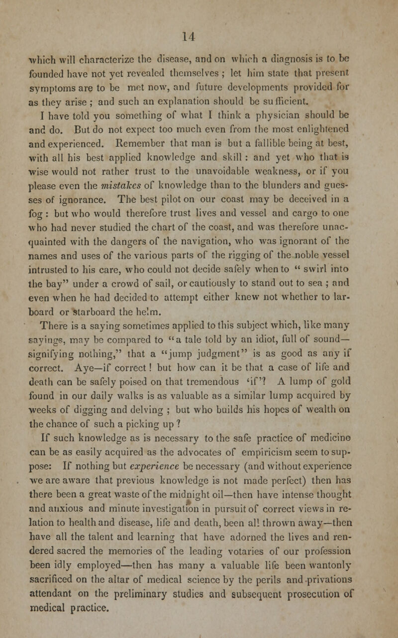 which will characterize the disease, and on which a diagnosis is to be founded have not yet revealed themselves ; let him state that present symptoms are to be met now, and future developments provided for as they arise ; and such an explanation should be sufficient. I have told you something of what I think a physician should be and do. But do not expect too much even from the most enlightened and experienced. Remember that man is but a fallible being at best, with all his best applied knowledge and skill : and yet who that is wise would not rather trust to the unavoidable weakness, or if you please even the mistakes of knowledge than to the blunders and gues- ses of ignorance. The best pilot on our coast may be deceived in a fog : but who would therefore trust lives and vessel and cargo to one who had never studied the chart of the coast, and was therefore unac- quainted with the dangers of the navigation, who was ignorant of the names and uses of the various parts of the rigging of the noble vessel intrusted to his care, who could not decide safely when to  swirl into the bay under a crowd of sail, or cautiously to stand out to sea ; and even when he had decided to attempt either knew not whether to lar- board or starboard the helm. There is a saying sometimes applied to this subject which, like many sayings, mny be compared to a tale told by an idiot, full of sound- signifying nothing, that a jump judgment is as good as any if correct. Aye—if correct! but how can it be that a case of life and death can be safely poised on that tremendous 'if? A lump of gold found in our daily walks is as valuable as a similar lump acquired by weeks of digging and delving ; but who builds his hopes of wealth on the chance of such a picking up ? If such knowledge as is necessary to the safe practice of medicine can be as easily acquired as the advocates of empiricism seem to sup- pose: If nothing but experience be necessary (and without experience we are aware that previous knowledge is not made perfect) then has there been a great waste of the midnight oil—then have intense thought and anxious and minute investigation in pursuit of correct views in re- lation to health and disease, life and death, been all thrown away—then have all the talent and learning that have adorned the lives and ren- dered sacred the memories of the leading votaries of our profession been idly employed—then has many a valuable life been wantonly sacrificed on the altar of medical science by the perils and privations attendant on the preliminary studies and subsequent prosecution of medical practice.