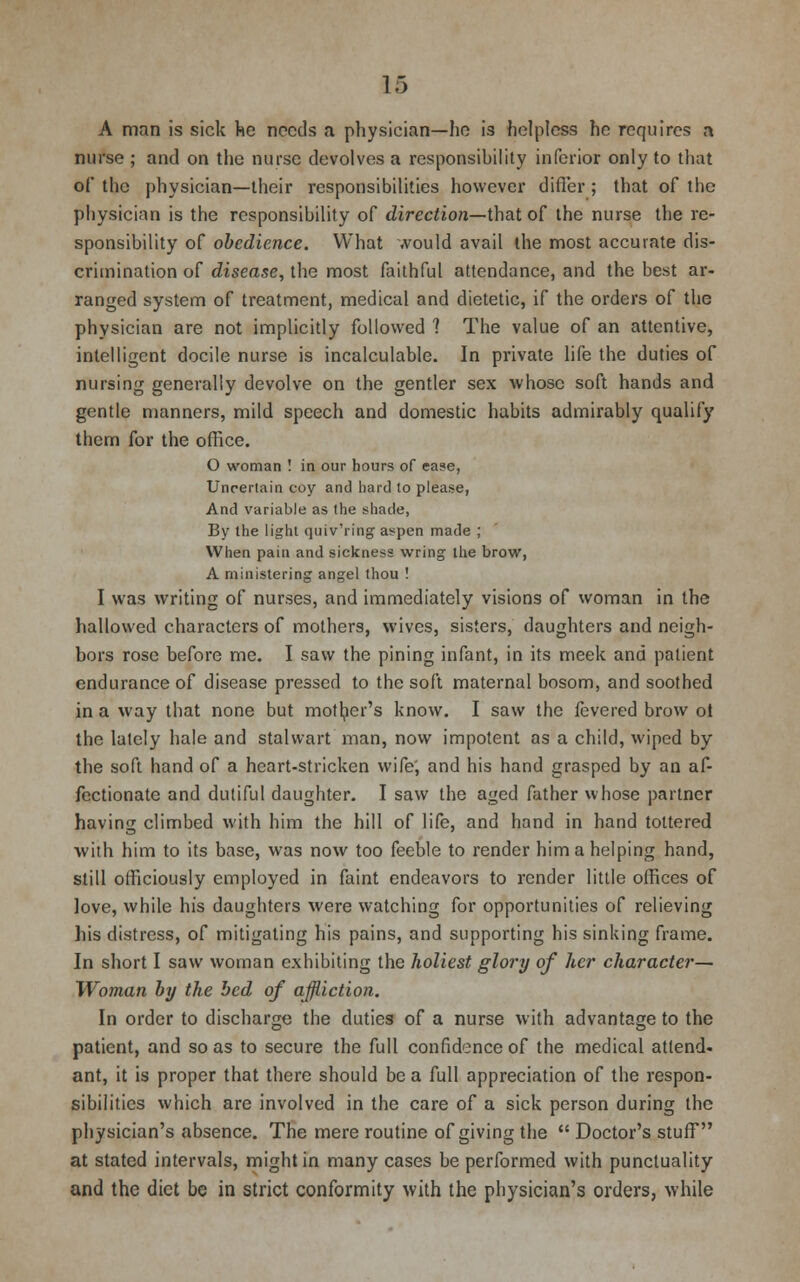 A man is sick he needs a physician—he i3 helpless he requires a nurse ; and on the nurse devolves a responsibility inferior only to that of the physician—their responsibilities however differ ; that of the physician is the responsibility of direction—that of the nurse the re- sponsibility of obedience. What would avail the most accurate dis- crimination of disease, the most faithful attendance, and the best ar- ranged system of treatment, medical and dietetic, if the orders of the physician are not implicitly followed ? The value of an attentive, intelligent docile nurse is incalculable. In private life the duties of nursing generally devolve on the gentler sex whose soft hands and gentle manners, mild speech and domestic habits admirably qualify them for the office. O woman ! in our hours of ease, Uncertain coy and hard to please, And variable as the shade, By the light quiv'ring aspen made ; When pain and sickness wring the brow, A ministering angel thou ! I was writing of nurses, and immediately visions of woman in the hallowed characters of mothers, wives, sisters, daughters and neigh- bors rose before me. I saw the pining infant, in its meek and patient endurance of disease pressed to the soft maternal bosom, and soothed in a way that none but mother's know. I saw the fevered brow ot the lately hale and stalwart man, now impotent as a child, wiped by the soft hand of a heart-stricken wife, and his hand grasped by an af- fectionate and dutiful daughter. I saw the aged father whose partner having climbed with him the hill of life, and hand in hand tottered ■with him to its base, was now too feeble to render him a helping hand, still officiously employed in faint endeavors to render little offices of love, while his daughters were watching for opportunities of relieving his distress, of mitigating his pains, and supporting his sinking frame. In short I saw woman exhibiting the holiest glory of her character— Woman by the bed of affliction. In order to discharge the duties of a nurse with advantage to the patient, and so as to secure the full confidence of the medical attend, ant, it is proper that there should be a full appreciation of the respon- sibilities which are involved in the care of a sick person during the physician's absence. The mere routine of giving the  Doctor's stuff at stated intervals, might in many cases be performed with punctuality and the diet be in strict conformity with the physician's orders, while