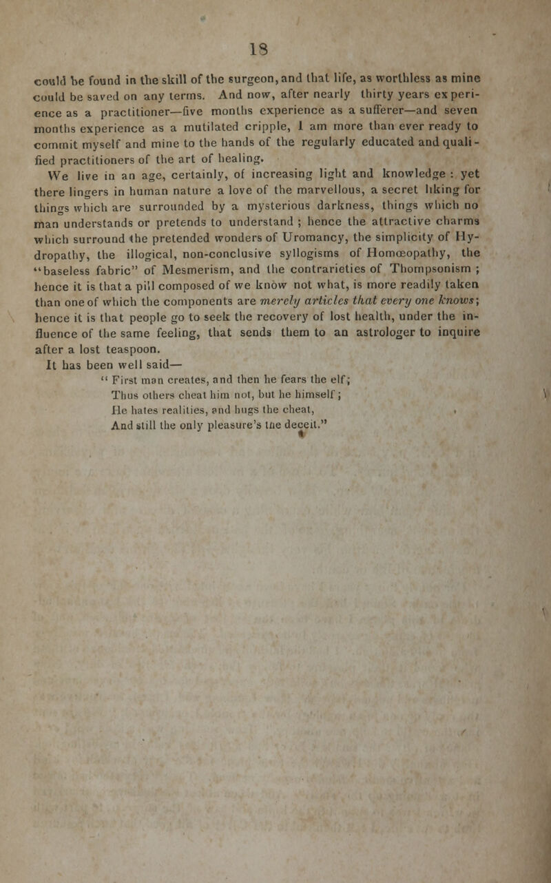 13 could he found in the skill of the surgeon, and that life, as worthless as mine could be saved on any terms. And now, after nearly thirty years experi- ence as a practitioner—five months experience as a sufferer—and seven months experience as a mutilated cripple, 1 am more than ever ready to commit myself and mine to the hands of the regularly educated and quali- fied practitioners of the art of healing. We live in an age, certainly, of increasing light and knowledge : yet there lingers in human nature a love of the marvellous, a secret liking for things which are surrounded by a mysterious darkness, things which no man understands or pretends to understand ; hence the attractive charms which surround the pretended wonders of Uromancy, the simplicity of Hy- dropathy, the illogical, non-conclusive syllogisms of Homoeopathy, the baseless fabric of Mesmerism, and the contrarieties of Thompsonism ; hence it is that a pill composed of we know not what, is more readily taken, than one of which the components are merely articles that every one knows; hence it is that people go to seek the recovery of lost health, under the in- fluence of the same feeling, that sends them to an astrologer to inquire after a lost teaspoon. It has been well said—  First man creates, and then he fears the elf; Thus others cheat him not, but he himself; He hates realities, and hugs the cheat, , And still the only pleasure's tne deceit.